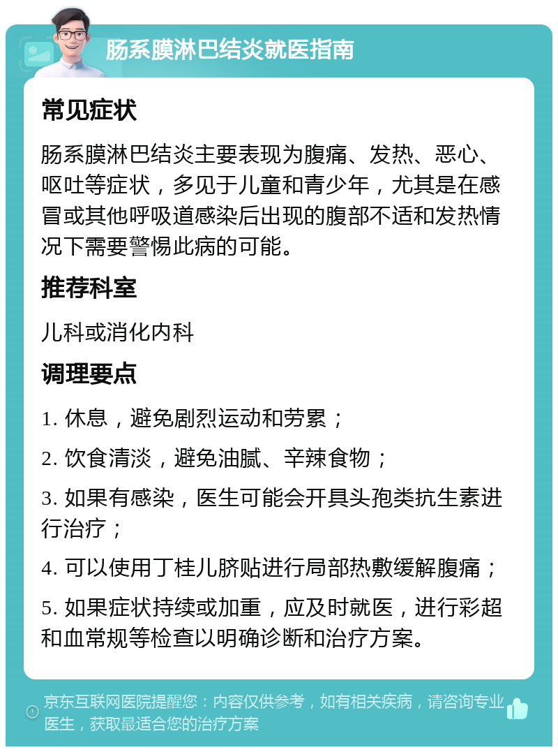 肠系膜淋巴结炎就医指南 常见症状 肠系膜淋巴结炎主要表现为腹痛、发热、恶心、呕吐等症状，多见于儿童和青少年，尤其是在感冒或其他呼吸道感染后出现的腹部不适和发热情况下需要警惕此病的可能。 推荐科室 儿科或消化内科 调理要点 1. 休息，避免剧烈运动和劳累； 2. 饮食清淡，避免油腻、辛辣食物； 3. 如果有感染，医生可能会开具头孢类抗生素进行治疗； 4. 可以使用丁桂儿脐贴进行局部热敷缓解腹痛； 5. 如果症状持续或加重，应及时就医，进行彩超和血常规等检查以明确诊断和治疗方案。