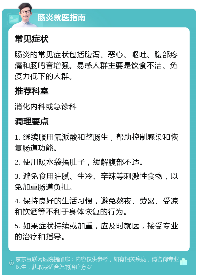 肠炎就医指南 常见症状 肠炎的常见症状包括腹泻、恶心、呕吐、腹部疼痛和肠鸣音增强。易感人群主要是饮食不洁、免疫力低下的人群。 推荐科室 消化内科或急诊科 调理要点 1. 继续服用氟派酸和整肠生，帮助控制感染和恢复肠道功能。 2. 使用暖水袋捂肚子，缓解腹部不适。 3. 避免食用油腻、生冷、辛辣等刺激性食物，以免加重肠道负担。 4. 保持良好的生活习惯，避免熬夜、劳累、受凉和饮酒等不利于身体恢复的行为。 5. 如果症状持续或加重，应及时就医，接受专业的治疗和指导。