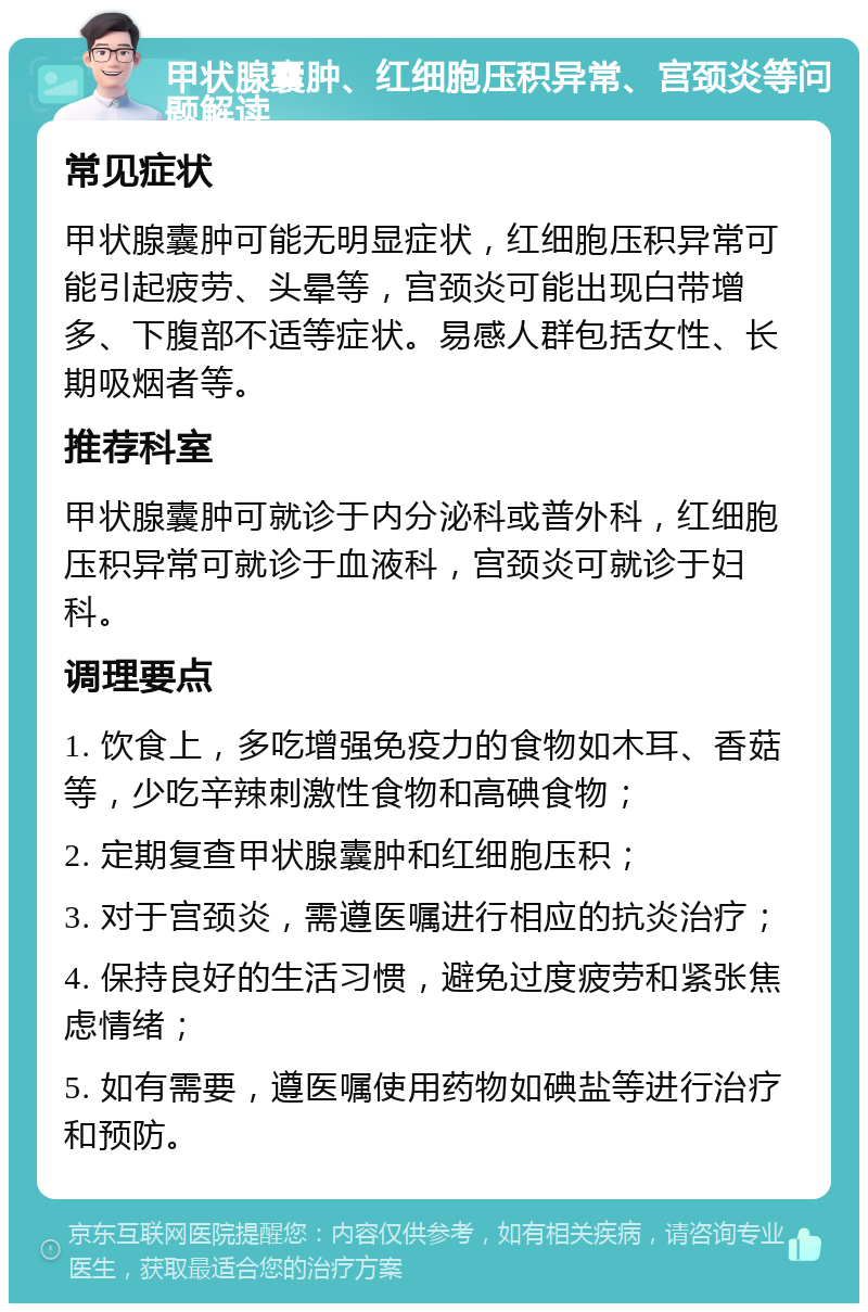 甲状腺囊肿、红细胞压积异常、宫颈炎等问题解读 常见症状 甲状腺囊肿可能无明显症状，红细胞压积异常可能引起疲劳、头晕等，宫颈炎可能出现白带增多、下腹部不适等症状。易感人群包括女性、长期吸烟者等。 推荐科室 甲状腺囊肿可就诊于内分泌科或普外科，红细胞压积异常可就诊于血液科，宫颈炎可就诊于妇科。 调理要点 1. 饮食上，多吃增强免疫力的食物如木耳、香菇等，少吃辛辣刺激性食物和高碘食物； 2. 定期复查甲状腺囊肿和红细胞压积； 3. 对于宫颈炎，需遵医嘱进行相应的抗炎治疗； 4. 保持良好的生活习惯，避免过度疲劳和紧张焦虑情绪； 5. 如有需要，遵医嘱使用药物如碘盐等进行治疗和预防。