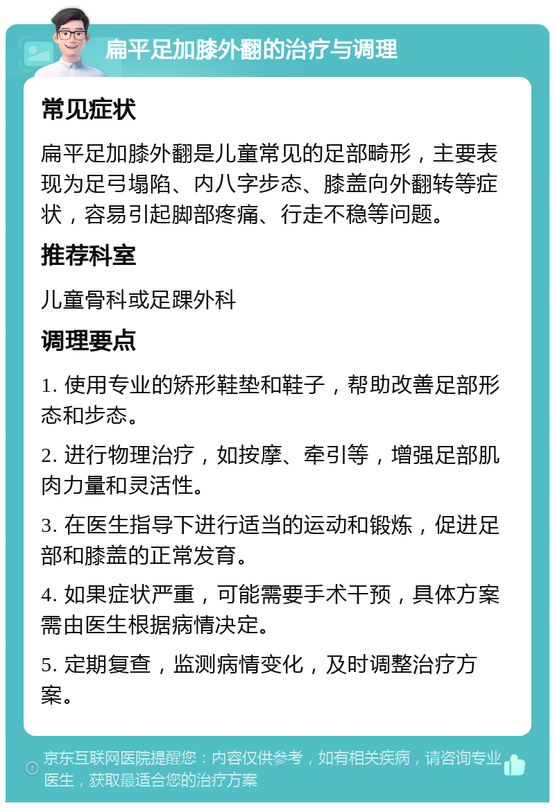 扁平足加膝外翻的治疗与调理 常见症状 扁平足加膝外翻是儿童常见的足部畸形，主要表现为足弓塌陷、内八字步态、膝盖向外翻转等症状，容易引起脚部疼痛、行走不稳等问题。 推荐科室 儿童骨科或足踝外科 调理要点 1. 使用专业的矫形鞋垫和鞋子，帮助改善足部形态和步态。 2. 进行物理治疗，如按摩、牵引等，增强足部肌肉力量和灵活性。 3. 在医生指导下进行适当的运动和锻炼，促进足部和膝盖的正常发育。 4. 如果症状严重，可能需要手术干预，具体方案需由医生根据病情决定。 5. 定期复查，监测病情变化，及时调整治疗方案。