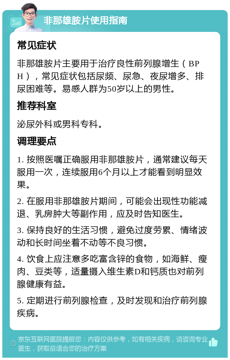 非那雄胺片使用指南 常见症状 非那雄胺片主要用于治疗良性前列腺增生（BPH），常见症状包括尿频、尿急、夜尿增多、排尿困难等。易感人群为50岁以上的男性。 推荐科室 泌尿外科或男科专科。 调理要点 1. 按照医嘱正确服用非那雄胺片，通常建议每天服用一次，连续服用6个月以上才能看到明显效果。 2. 在服用非那雄胺片期间，可能会出现性功能减退、乳房肿大等副作用，应及时告知医生。 3. 保持良好的生活习惯，避免过度劳累、情绪波动和长时间坐着不动等不良习惯。 4. 饮食上应注意多吃富含锌的食物，如海鲜、瘦肉、豆类等，适量摄入维生素D和钙质也对前列腺健康有益。 5. 定期进行前列腺检查，及时发现和治疗前列腺疾病。