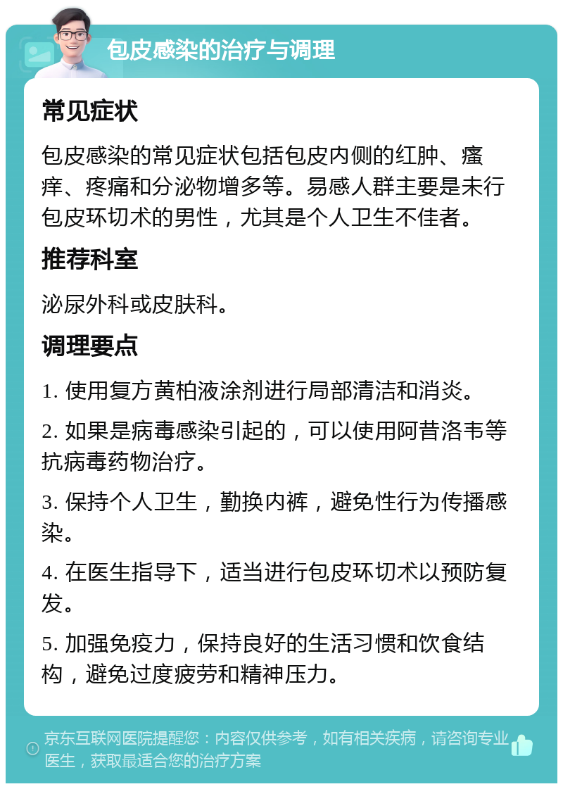 包皮感染的治疗与调理 常见症状 包皮感染的常见症状包括包皮内侧的红肿、瘙痒、疼痛和分泌物增多等。易感人群主要是未行包皮环切术的男性，尤其是个人卫生不佳者。 推荐科室 泌尿外科或皮肤科。 调理要点 1. 使用复方黄柏液涂剂进行局部清洁和消炎。 2. 如果是病毒感染引起的，可以使用阿昔洛韦等抗病毒药物治疗。 3. 保持个人卫生，勤换内裤，避免性行为传播感染。 4. 在医生指导下，适当进行包皮环切术以预防复发。 5. 加强免疫力，保持良好的生活习惯和饮食结构，避免过度疲劳和精神压力。