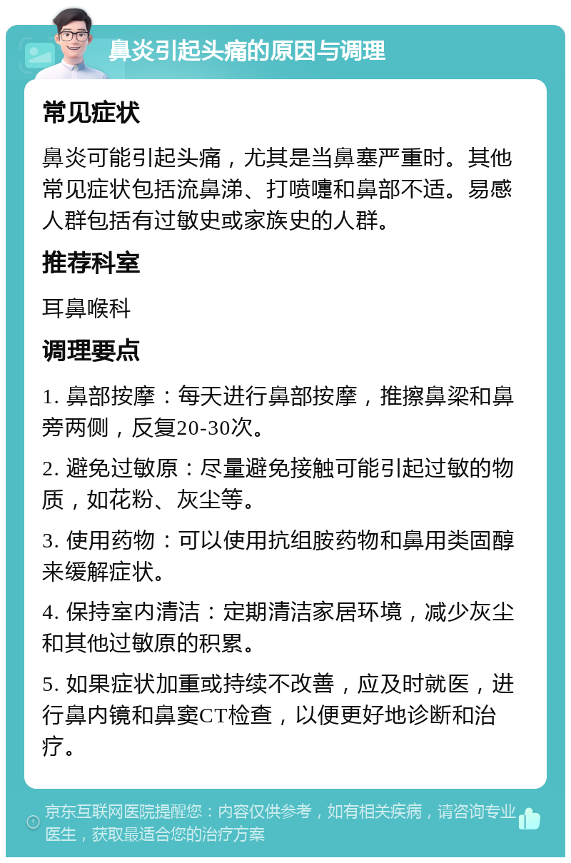 鼻炎引起头痛的原因与调理 常见症状 鼻炎可能引起头痛，尤其是当鼻塞严重时。其他常见症状包括流鼻涕、打喷嚏和鼻部不适。易感人群包括有过敏史或家族史的人群。 推荐科室 耳鼻喉科 调理要点 1. 鼻部按摩：每天进行鼻部按摩，推擦鼻梁和鼻旁两侧，反复20-30次。 2. 避免过敏原：尽量避免接触可能引起过敏的物质，如花粉、灰尘等。 3. 使用药物：可以使用抗组胺药物和鼻用类固醇来缓解症状。 4. 保持室内清洁：定期清洁家居环境，减少灰尘和其他过敏原的积累。 5. 如果症状加重或持续不改善，应及时就医，进行鼻内镜和鼻窦CT检查，以便更好地诊断和治疗。