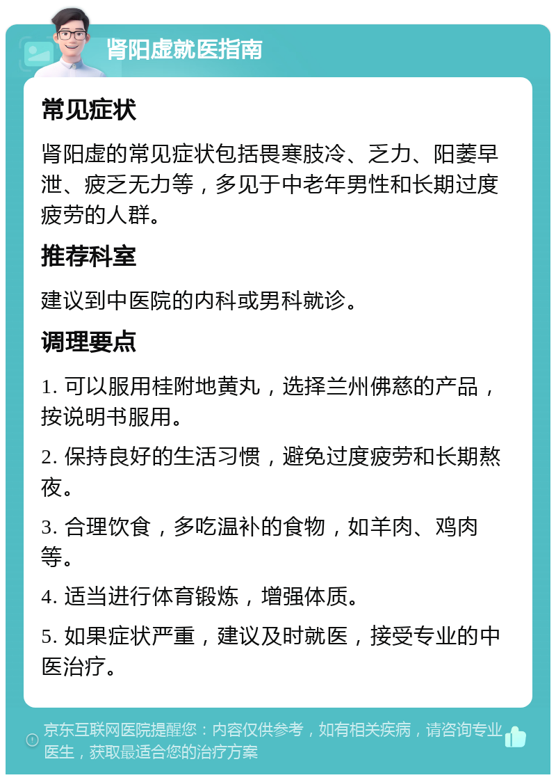 肾阳虚就医指南 常见症状 肾阳虚的常见症状包括畏寒肢冷、乏力、阳萎早泄、疲乏无力等，多见于中老年男性和长期过度疲劳的人群。 推荐科室 建议到中医院的内科或男科就诊。 调理要点 1. 可以服用桂附地黄丸，选择兰州佛慈的产品，按说明书服用。 2. 保持良好的生活习惯，避免过度疲劳和长期熬夜。 3. 合理饮食，多吃温补的食物，如羊肉、鸡肉等。 4. 适当进行体育锻炼，增强体质。 5. 如果症状严重，建议及时就医，接受专业的中医治疗。