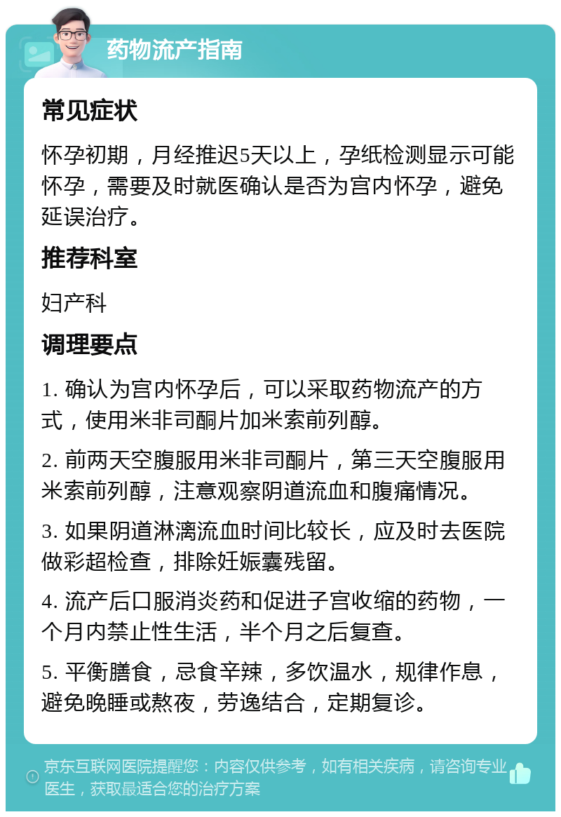 药物流产指南 常见症状 怀孕初期，月经推迟5天以上，孕纸检测显示可能怀孕，需要及时就医确认是否为宫内怀孕，避免延误治疗。 推荐科室 妇产科 调理要点 1. 确认为宫内怀孕后，可以采取药物流产的方式，使用米非司酮片加米索前列醇。 2. 前两天空腹服用米非司酮片，第三天空腹服用米索前列醇，注意观察阴道流血和腹痛情况。 3. 如果阴道淋漓流血时间比较长，应及时去医院做彩超检查，排除妊娠囊残留。 4. 流产后口服消炎药和促进子宫收缩的药物，一个月内禁止性生活，半个月之后复查。 5. 平衡膳食，忌食辛辣，多饮温水，规律作息，避免晚睡或熬夜，劳逸结合，定期复诊。