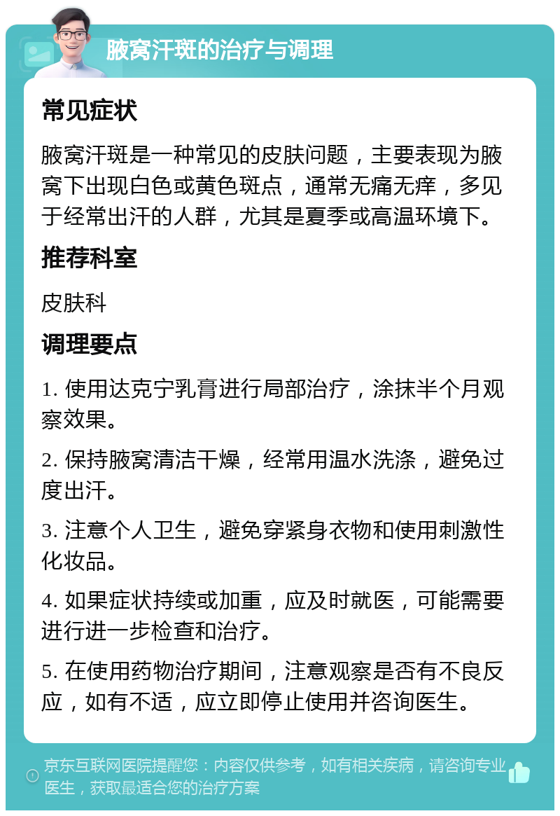 腋窝汗斑的治疗与调理 常见症状 腋窝汗斑是一种常见的皮肤问题，主要表现为腋窝下出现白色或黄色斑点，通常无痛无痒，多见于经常出汗的人群，尤其是夏季或高温环境下。 推荐科室 皮肤科 调理要点 1. 使用达克宁乳膏进行局部治疗，涂抹半个月观察效果。 2. 保持腋窝清洁干燥，经常用温水洗涤，避免过度出汗。 3. 注意个人卫生，避免穿紧身衣物和使用刺激性化妆品。 4. 如果症状持续或加重，应及时就医，可能需要进行进一步检查和治疗。 5. 在使用药物治疗期间，注意观察是否有不良反应，如有不适，应立即停止使用并咨询医生。