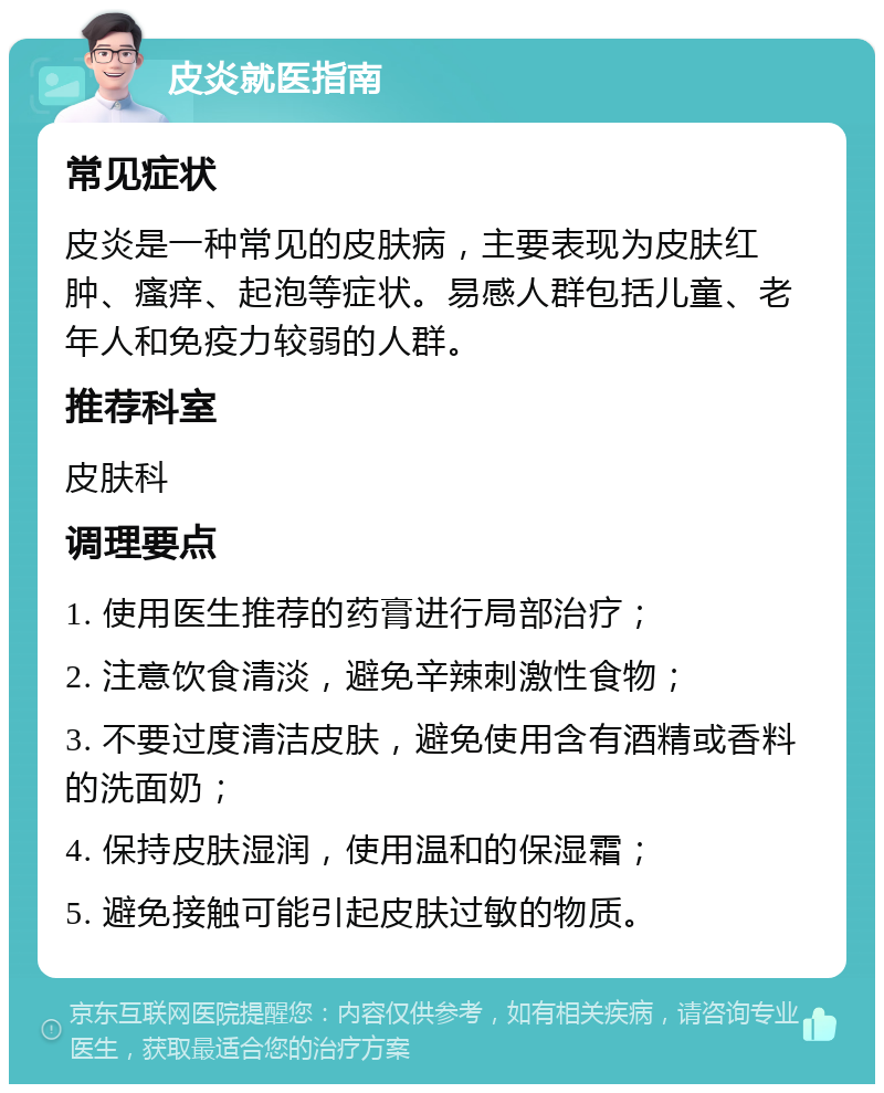 皮炎就医指南 常见症状 皮炎是一种常见的皮肤病，主要表现为皮肤红肿、瘙痒、起泡等症状。易感人群包括儿童、老年人和免疫力较弱的人群。 推荐科室 皮肤科 调理要点 1. 使用医生推荐的药膏进行局部治疗； 2. 注意饮食清淡，避免辛辣刺激性食物； 3. 不要过度清洁皮肤，避免使用含有酒精或香料的洗面奶； 4. 保持皮肤湿润，使用温和的保湿霜； 5. 避免接触可能引起皮肤过敏的物质。