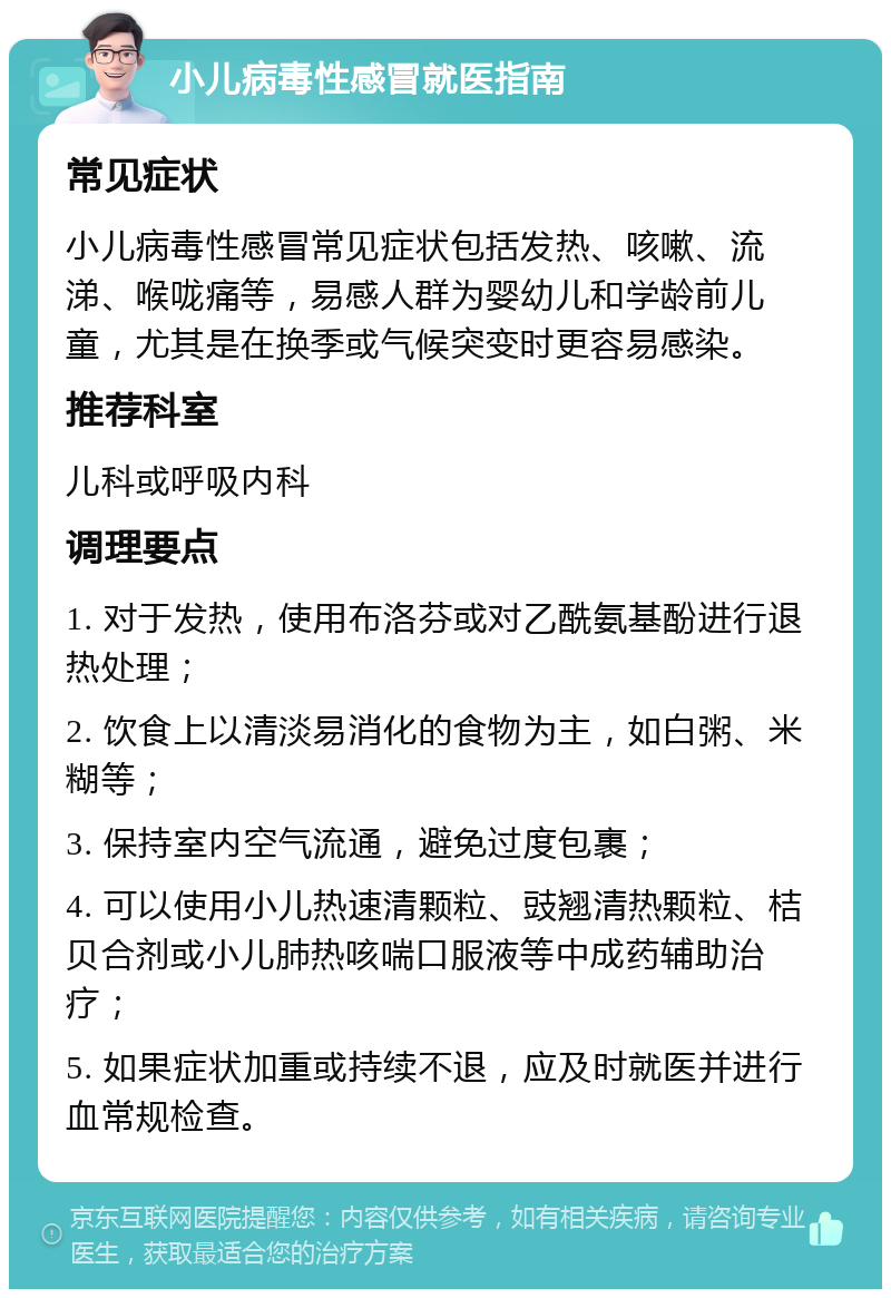 小儿病毒性感冒就医指南 常见症状 小儿病毒性感冒常见症状包括发热、咳嗽、流涕、喉咙痛等，易感人群为婴幼儿和学龄前儿童，尤其是在换季或气候突变时更容易感染。 推荐科室 儿科或呼吸内科 调理要点 1. 对于发热，使用布洛芬或对乙酰氨基酚进行退热处理； 2. 饮食上以清淡易消化的食物为主，如白粥、米糊等； 3. 保持室内空气流通，避免过度包裹； 4. 可以使用小儿热速清颗粒、豉翘清热颗粒、桔贝合剂或小儿肺热咳喘口服液等中成药辅助治疗； 5. 如果症状加重或持续不退，应及时就医并进行血常规检查。