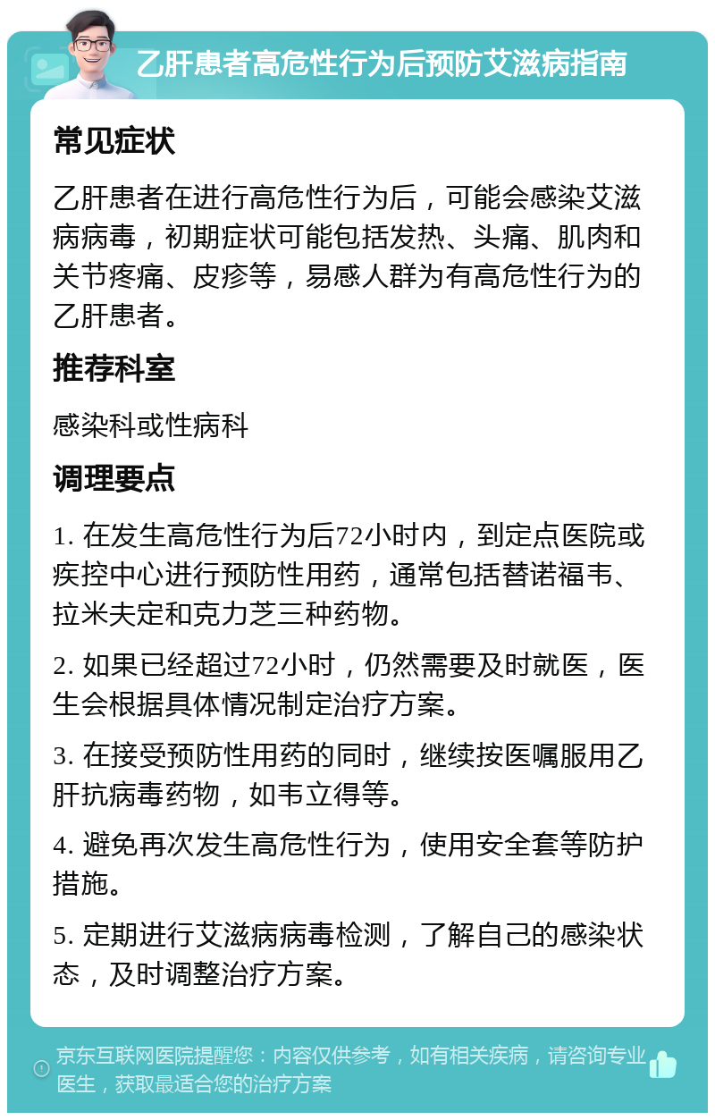 乙肝患者高危性行为后预防艾滋病指南 常见症状 乙肝患者在进行高危性行为后，可能会感染艾滋病病毒，初期症状可能包括发热、头痛、肌肉和关节疼痛、皮疹等，易感人群为有高危性行为的乙肝患者。 推荐科室 感染科或性病科 调理要点 1. 在发生高危性行为后72小时内，到定点医院或疾控中心进行预防性用药，通常包括替诺福韦、拉米夫定和克力芝三种药物。 2. 如果已经超过72小时，仍然需要及时就医，医生会根据具体情况制定治疗方案。 3. 在接受预防性用药的同时，继续按医嘱服用乙肝抗病毒药物，如韦立得等。 4. 避免再次发生高危性行为，使用安全套等防护措施。 5. 定期进行艾滋病病毒检测，了解自己的感染状态，及时调整治疗方案。