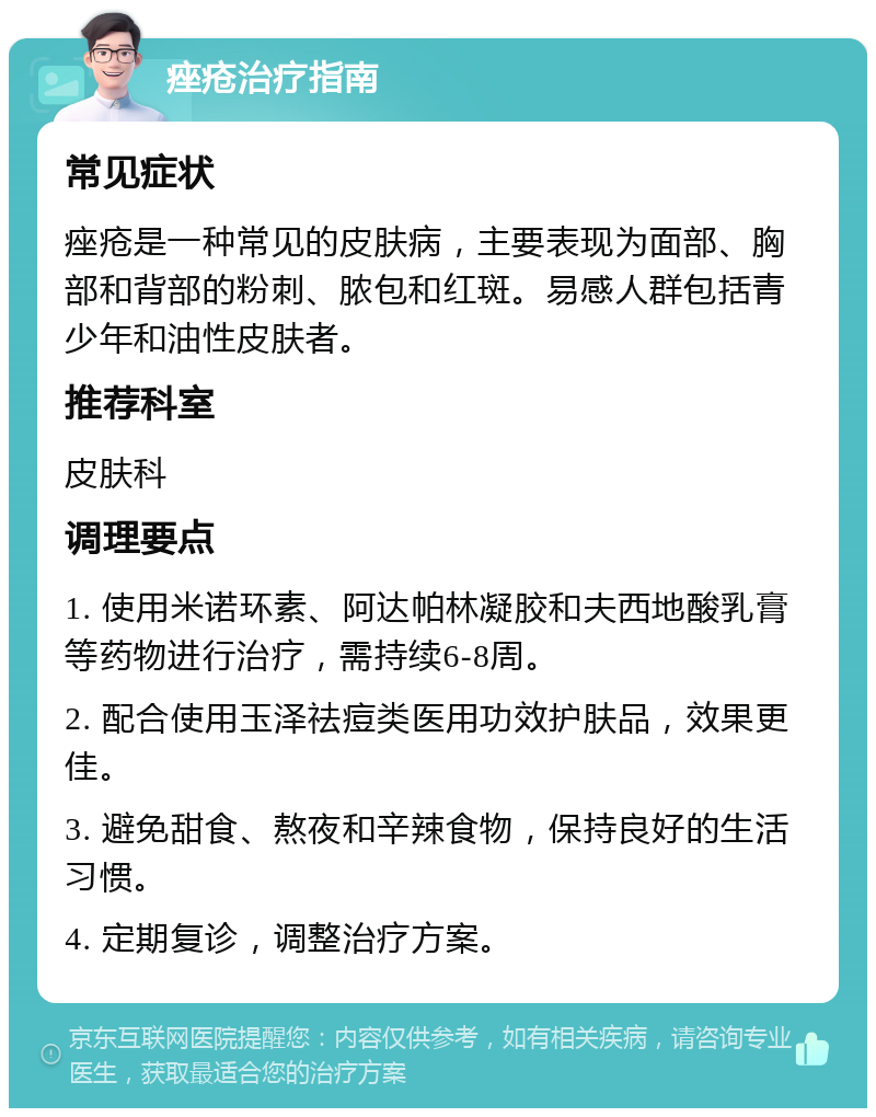 痤疮治疗指南 常见症状 痤疮是一种常见的皮肤病，主要表现为面部、胸部和背部的粉刺、脓包和红斑。易感人群包括青少年和油性皮肤者。 推荐科室 皮肤科 调理要点 1. 使用米诺环素、阿达帕林凝胶和夫西地酸乳膏等药物进行治疗，需持续6-8周。 2. 配合使用玉泽祛痘类医用功效护肤品，效果更佳。 3. 避免甜食、熬夜和辛辣食物，保持良好的生活习惯。 4. 定期复诊，调整治疗方案。