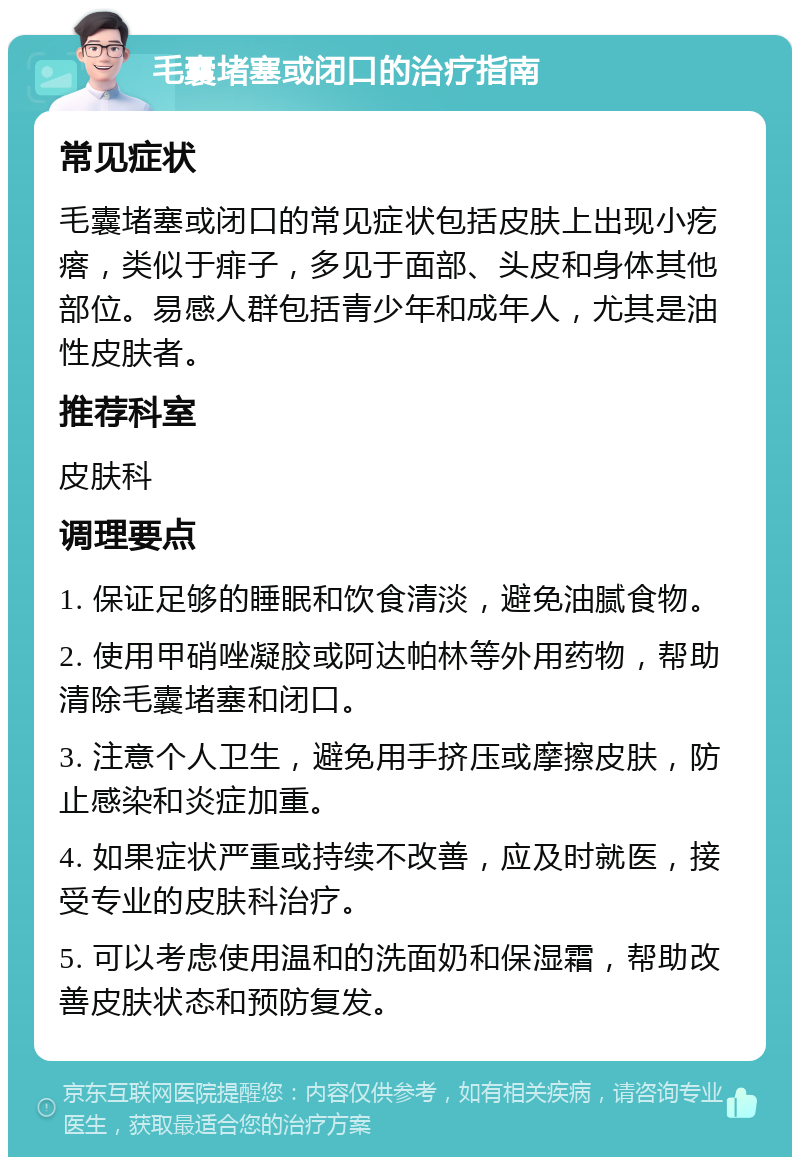 毛囊堵塞或闭口的治疗指南 常见症状 毛囊堵塞或闭口的常见症状包括皮肤上出现小疙瘩，类似于痱子，多见于面部、头皮和身体其他部位。易感人群包括青少年和成年人，尤其是油性皮肤者。 推荐科室 皮肤科 调理要点 1. 保证足够的睡眠和饮食清淡，避免油腻食物。 2. 使用甲硝唑凝胶或阿达帕林等外用药物，帮助清除毛囊堵塞和闭口。 3. 注意个人卫生，避免用手挤压或摩擦皮肤，防止感染和炎症加重。 4. 如果症状严重或持续不改善，应及时就医，接受专业的皮肤科治疗。 5. 可以考虑使用温和的洗面奶和保湿霜，帮助改善皮肤状态和预防复发。