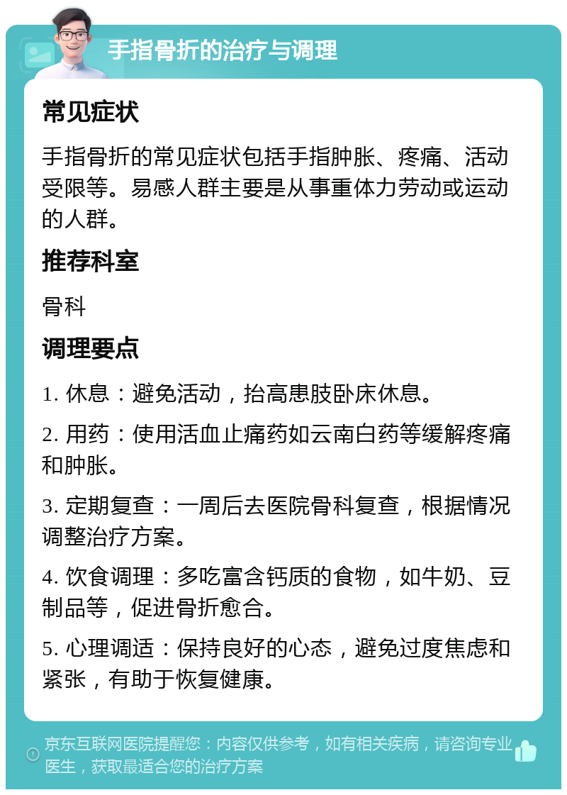 手指骨折的治疗与调理 常见症状 手指骨折的常见症状包括手指肿胀、疼痛、活动受限等。易感人群主要是从事重体力劳动或运动的人群。 推荐科室 骨科 调理要点 1. 休息：避免活动，抬高患肢卧床休息。 2. 用药：使用活血止痛药如云南白药等缓解疼痛和肿胀。 3. 定期复查：一周后去医院骨科复查，根据情况调整治疗方案。 4. 饮食调理：多吃富含钙质的食物，如牛奶、豆制品等，促进骨折愈合。 5. 心理调适：保持良好的心态，避免过度焦虑和紧张，有助于恢复健康。