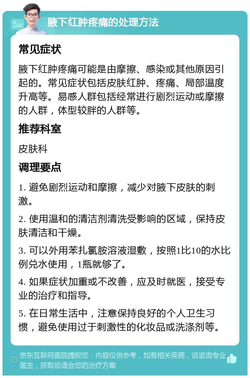 腋下红肿疼痛的处理方法 常见症状 腋下红肿疼痛可能是由摩擦、感染或其他原因引起的。常见症状包括皮肤红肿、疼痛、局部温度升高等。易感人群包括经常进行剧烈运动或摩擦的人群，体型较胖的人群等。 推荐科室 皮肤科 调理要点 1. 避免剧烈运动和摩擦，减少对腋下皮肤的刺激。 2. 使用温和的清洁剂清洗受影响的区域，保持皮肤清洁和干燥。 3. 可以外用苯扎氯胺溶液湿敷，按照1比10的水比例兑水使用，1瓶就够了。 4. 如果症状加重或不改善，应及时就医，接受专业的治疗和指导。 5. 在日常生活中，注意保持良好的个人卫生习惯，避免使用过于刺激性的化妆品或洗涤剂等。