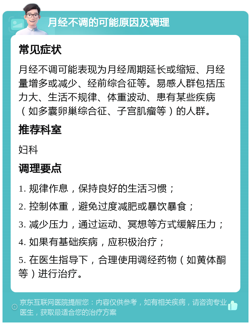 月经不调的可能原因及调理 常见症状 月经不调可能表现为月经周期延长或缩短、月经量增多或减少、经前综合征等。易感人群包括压力大、生活不规律、体重波动、患有某些疾病（如多囊卵巢综合征、子宫肌瘤等）的人群。 推荐科室 妇科 调理要点 1. 规律作息，保持良好的生活习惯； 2. 控制体重，避免过度减肥或暴饮暴食； 3. 减少压力，通过运动、冥想等方式缓解压力； 4. 如果有基础疾病，应积极治疗； 5. 在医生指导下，合理使用调经药物（如黄体酮等）进行治疗。