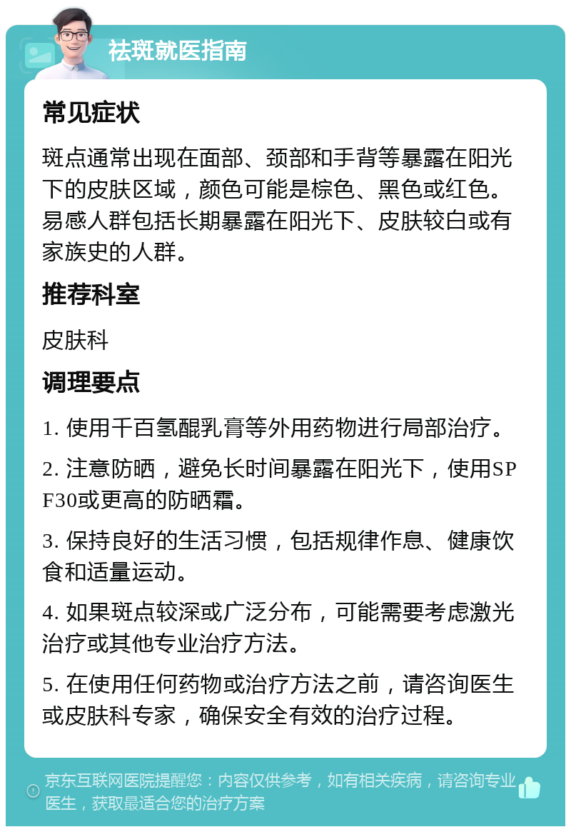 祛斑就医指南 常见症状 斑点通常出现在面部、颈部和手背等暴露在阳光下的皮肤区域，颜色可能是棕色、黑色或红色。易感人群包括长期暴露在阳光下、皮肤较白或有家族史的人群。 推荐科室 皮肤科 调理要点 1. 使用千百氢醌乳膏等外用药物进行局部治疗。 2. 注意防晒，避免长时间暴露在阳光下，使用SPF30或更高的防晒霜。 3. 保持良好的生活习惯，包括规律作息、健康饮食和适量运动。 4. 如果斑点较深或广泛分布，可能需要考虑激光治疗或其他专业治疗方法。 5. 在使用任何药物或治疗方法之前，请咨询医生或皮肤科专家，确保安全有效的治疗过程。