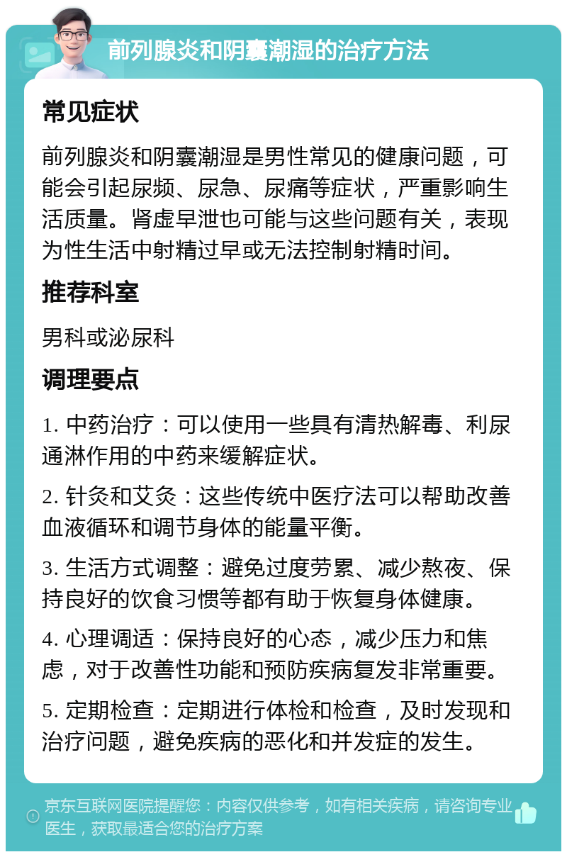 前列腺炎和阴囊潮湿的治疗方法 常见症状 前列腺炎和阴囊潮湿是男性常见的健康问题，可能会引起尿频、尿急、尿痛等症状，严重影响生活质量。肾虚早泄也可能与这些问题有关，表现为性生活中射精过早或无法控制射精时间。 推荐科室 男科或泌尿科 调理要点 1. 中药治疗：可以使用一些具有清热解毒、利尿通淋作用的中药来缓解症状。 2. 针灸和艾灸：这些传统中医疗法可以帮助改善血液循环和调节身体的能量平衡。 3. 生活方式调整：避免过度劳累、减少熬夜、保持良好的饮食习惯等都有助于恢复身体健康。 4. 心理调适：保持良好的心态，减少压力和焦虑，对于改善性功能和预防疾病复发非常重要。 5. 定期检查：定期进行体检和检查，及时发现和治疗问题，避免疾病的恶化和并发症的发生。