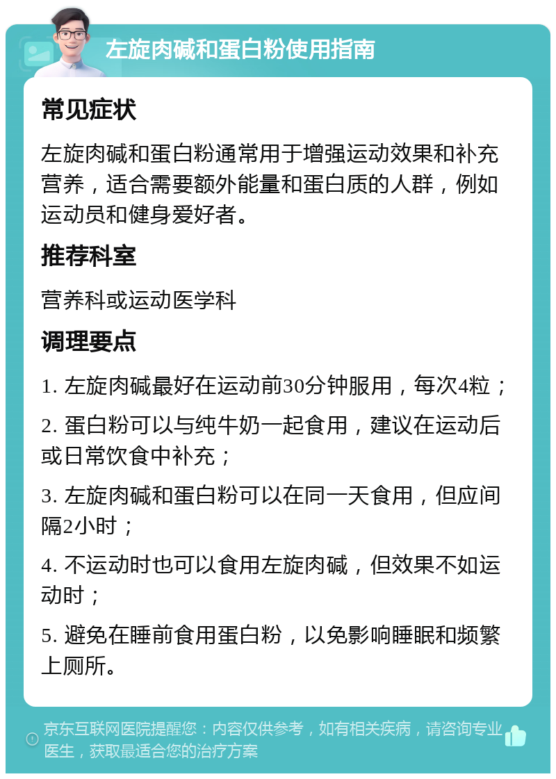 左旋肉碱和蛋白粉使用指南 常见症状 左旋肉碱和蛋白粉通常用于增强运动效果和补充营养，适合需要额外能量和蛋白质的人群，例如运动员和健身爱好者。 推荐科室 营养科或运动医学科 调理要点 1. 左旋肉碱最好在运动前30分钟服用，每次4粒； 2. 蛋白粉可以与纯牛奶一起食用，建议在运动后或日常饮食中补充； 3. 左旋肉碱和蛋白粉可以在同一天食用，但应间隔2小时； 4. 不运动时也可以食用左旋肉碱，但效果不如运动时； 5. 避免在睡前食用蛋白粉，以免影响睡眠和频繁上厕所。