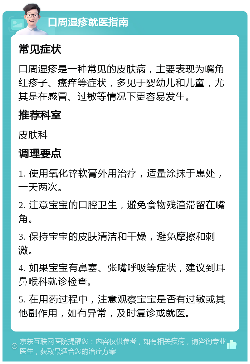 口周湿疹就医指南 常见症状 口周湿疹是一种常见的皮肤病，主要表现为嘴角红疹子、瘙痒等症状，多见于婴幼儿和儿童，尤其是在感冒、过敏等情况下更容易发生。 推荐科室 皮肤科 调理要点 1. 使用氧化锌软膏外用治疗，适量涂抹于患处，一天两次。 2. 注意宝宝的口腔卫生，避免食物残渣滞留在嘴角。 3. 保持宝宝的皮肤清洁和干燥，避免摩擦和刺激。 4. 如果宝宝有鼻塞、张嘴呼吸等症状，建议到耳鼻喉科就诊检查。 5. 在用药过程中，注意观察宝宝是否有过敏或其他副作用，如有异常，及时复诊或就医。