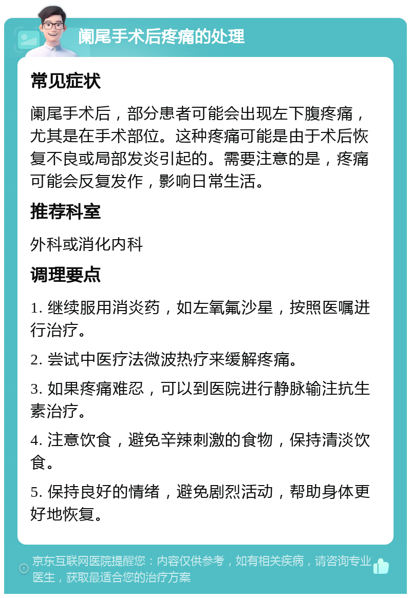 阑尾手术后疼痛的处理 常见症状 阑尾手术后，部分患者可能会出现左下腹疼痛，尤其是在手术部位。这种疼痛可能是由于术后恢复不良或局部发炎引起的。需要注意的是，疼痛可能会反复发作，影响日常生活。 推荐科室 外科或消化内科 调理要点 1. 继续服用消炎药，如左氧氟沙星，按照医嘱进行治疗。 2. 尝试中医疗法微波热疗来缓解疼痛。 3. 如果疼痛难忍，可以到医院进行静脉输注抗生素治疗。 4. 注意饮食，避免辛辣刺激的食物，保持清淡饮食。 5. 保持良好的情绪，避免剧烈活动，帮助身体更好地恢复。