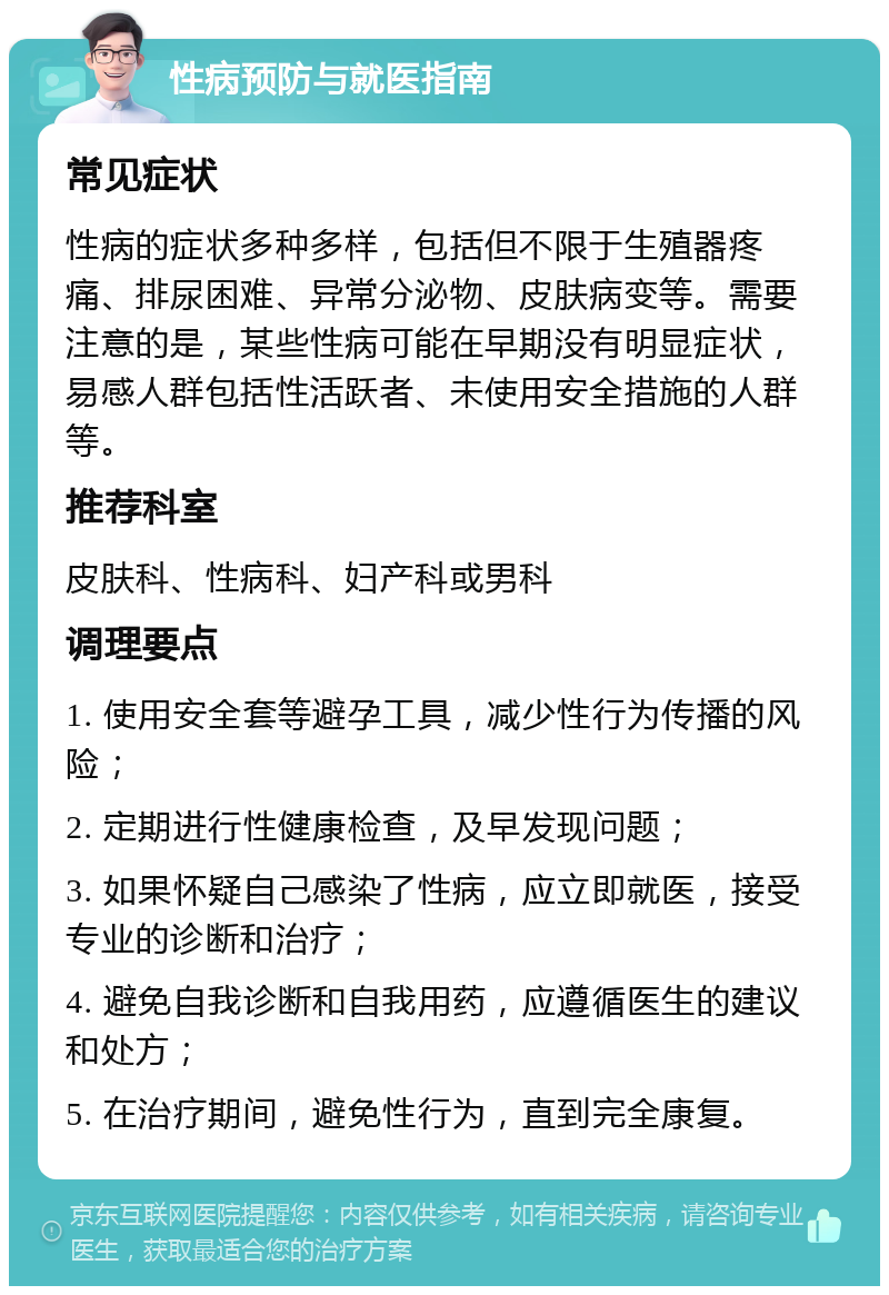 性病预防与就医指南 常见症状 性病的症状多种多样，包括但不限于生殖器疼痛、排尿困难、异常分泌物、皮肤病变等。需要注意的是，某些性病可能在早期没有明显症状，易感人群包括性活跃者、未使用安全措施的人群等。 推荐科室 皮肤科、性病科、妇产科或男科 调理要点 1. 使用安全套等避孕工具，减少性行为传播的风险； 2. 定期进行性健康检查，及早发现问题； 3. 如果怀疑自己感染了性病，应立即就医，接受专业的诊断和治疗； 4. 避免自我诊断和自我用药，应遵循医生的建议和处方； 5. 在治疗期间，避免性行为，直到完全康复。