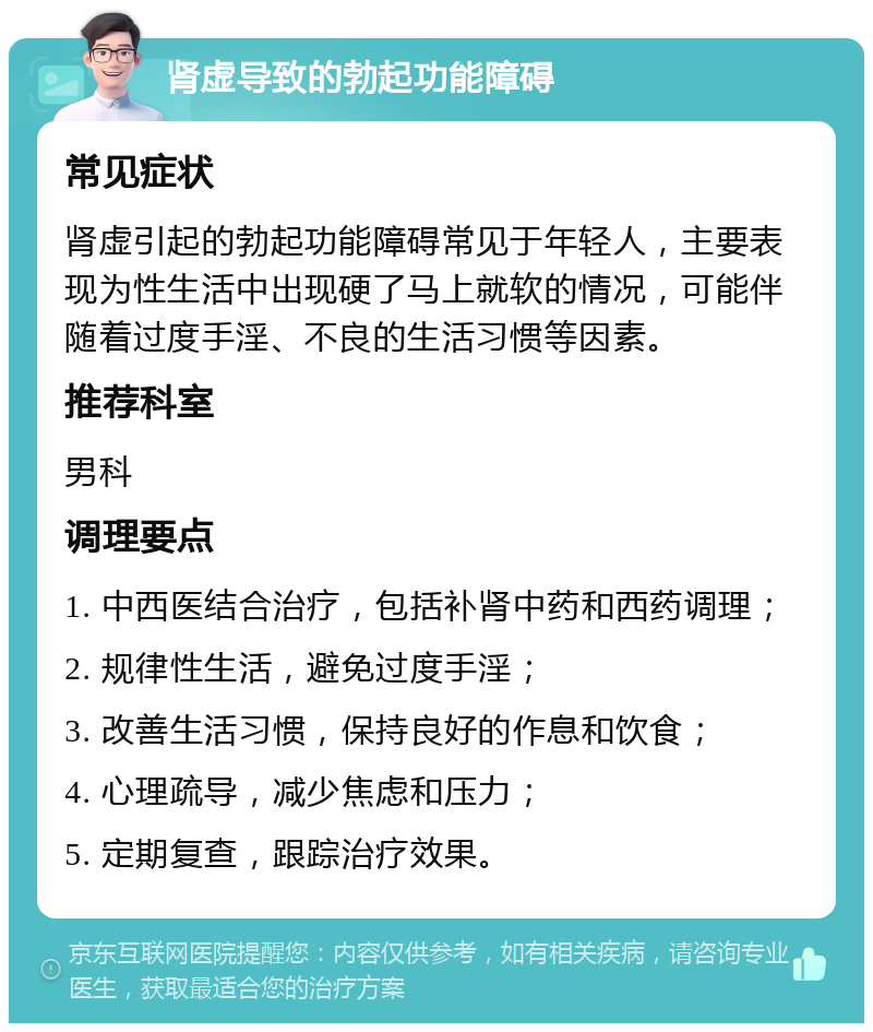 肾虚导致的勃起功能障碍 常见症状 肾虚引起的勃起功能障碍常见于年轻人，主要表现为性生活中出现硬了马上就软的情况，可能伴随着过度手淫、不良的生活习惯等因素。 推荐科室 男科 调理要点 1. 中西医结合治疗，包括补肾中药和西药调理； 2. 规律性生活，避免过度手淫； 3. 改善生活习惯，保持良好的作息和饮食； 4. 心理疏导，减少焦虑和压力； 5. 定期复查，跟踪治疗效果。