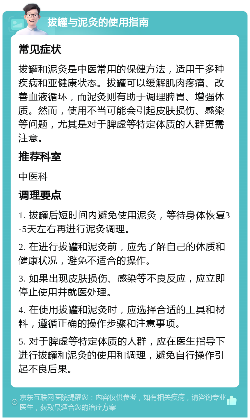 拔罐与泥灸的使用指南 常见症状 拔罐和泥灸是中医常用的保健方法，适用于多种疾病和亚健康状态。拔罐可以缓解肌肉疼痛、改善血液循环，而泥灸则有助于调理脾胃、增强体质。然而，使用不当可能会引起皮肤损伤、感染等问题，尤其是对于脾虚等特定体质的人群更需注意。 推荐科室 中医科 调理要点 1. 拔罐后短时间内避免使用泥灸，等待身体恢复3-5天左右再进行泥灸调理。 2. 在进行拔罐和泥灸前，应先了解自己的体质和健康状况，避免不适合的操作。 3. 如果出现皮肤损伤、感染等不良反应，应立即停止使用并就医处理。 4. 在使用拔罐和泥灸时，应选择合适的工具和材料，遵循正确的操作步骤和注意事项。 5. 对于脾虚等特定体质的人群，应在医生指导下进行拔罐和泥灸的使用和调理，避免自行操作引起不良后果。