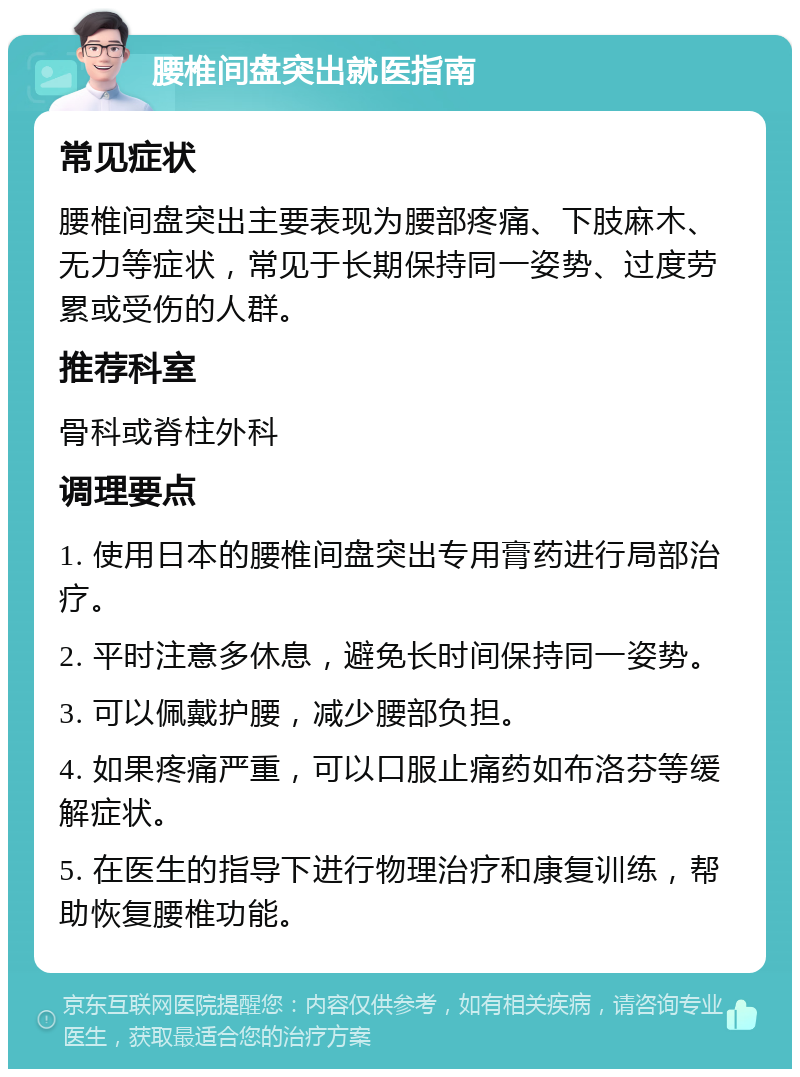 腰椎间盘突出就医指南 常见症状 腰椎间盘突出主要表现为腰部疼痛、下肢麻木、无力等症状，常见于长期保持同一姿势、过度劳累或受伤的人群。 推荐科室 骨科或脊柱外科 调理要点 1. 使用日本的腰椎间盘突出专用膏药进行局部治疗。 2. 平时注意多休息，避免长时间保持同一姿势。 3. 可以佩戴护腰，减少腰部负担。 4. 如果疼痛严重，可以口服止痛药如布洛芬等缓解症状。 5. 在医生的指导下进行物理治疗和康复训练，帮助恢复腰椎功能。