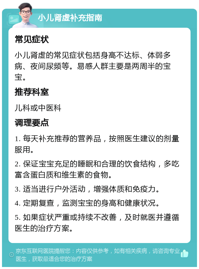 小儿肾虚补充指南 常见症状 小儿肾虚的常见症状包括身高不达标、体弱多病、夜间尿频等。易感人群主要是两周半的宝宝。 推荐科室 儿科或中医科 调理要点 1. 每天补充推荐的营养品，按照医生建议的剂量服用。 2. 保证宝宝充足的睡眠和合理的饮食结构，多吃富含蛋白质和维生素的食物。 3. 适当进行户外活动，增强体质和免疫力。 4. 定期复查，监测宝宝的身高和健康状况。 5. 如果症状严重或持续不改善，及时就医并遵循医生的治疗方案。