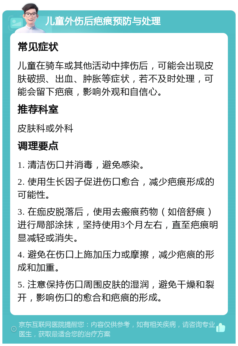 儿童外伤后疤痕预防与处理 常见症状 儿童在骑车或其他活动中摔伤后，可能会出现皮肤破损、出血、肿胀等症状，若不及时处理，可能会留下疤痕，影响外观和自信心。 推荐科室 皮肤科或外科 调理要点 1. 清洁伤口并消毒，避免感染。 2. 使用生长因子促进伤口愈合，减少疤痕形成的可能性。 3. 在痂皮脱落后，使用去瘢痕药物（如倍舒痕）进行局部涂抹，坚持使用3个月左右，直至疤痕明显减轻或消失。 4. 避免在伤口上施加压力或摩擦，减少疤痕的形成和加重。 5. 注意保持伤口周围皮肤的湿润，避免干燥和裂开，影响伤口的愈合和疤痕的形成。