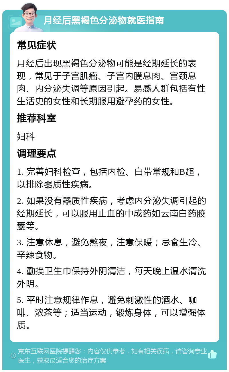 月经后黑褐色分泌物就医指南 常见症状 月经后出现黑褐色分泌物可能是经期延长的表现，常见于子宫肌瘤、子宫内膜息肉、宫颈息肉、内分泌失调等原因引起。易感人群包括有性生活史的女性和长期服用避孕药的女性。 推荐科室 妇科 调理要点 1. 完善妇科检查，包括内检、白带常规和B超，以排除器质性疾病。 2. 如果没有器质性疾病，考虑内分泌失调引起的经期延长，可以服用止血的中成药如云南白药胶囊等。 3. 注意休息，避免熬夜，注意保暖；忌食生冷、辛辣食物。 4. 勤换卫生巾保持外阴清洁，每天晚上温水清洗外阴。 5. 平时注意规律作息，避免刺激性的酒水、咖啡、浓茶等；适当运动，锻炼身体，可以增强体质。