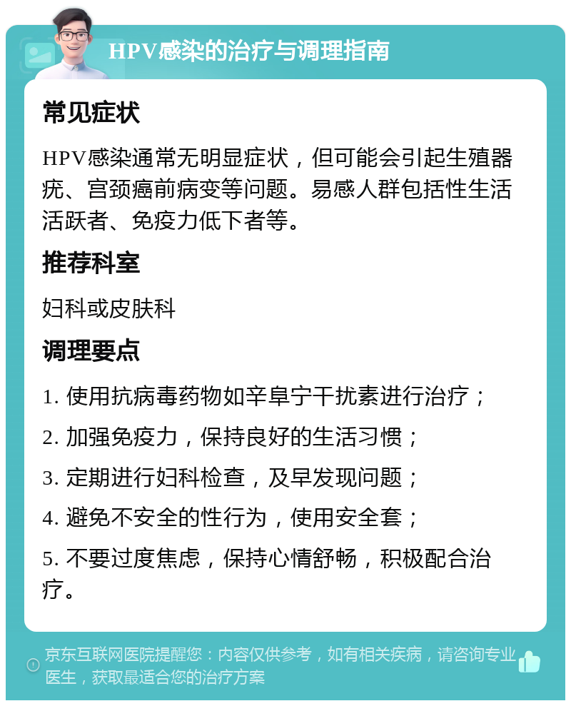 HPV感染的治疗与调理指南 常见症状 HPV感染通常无明显症状，但可能会引起生殖器疣、宫颈癌前病变等问题。易感人群包括性生活活跃者、免疫力低下者等。 推荐科室 妇科或皮肤科 调理要点 1. 使用抗病毒药物如辛阜宁干扰素进行治疗； 2. 加强免疫力，保持良好的生活习惯； 3. 定期进行妇科检查，及早发现问题； 4. 避免不安全的性行为，使用安全套； 5. 不要过度焦虑，保持心情舒畅，积极配合治疗。