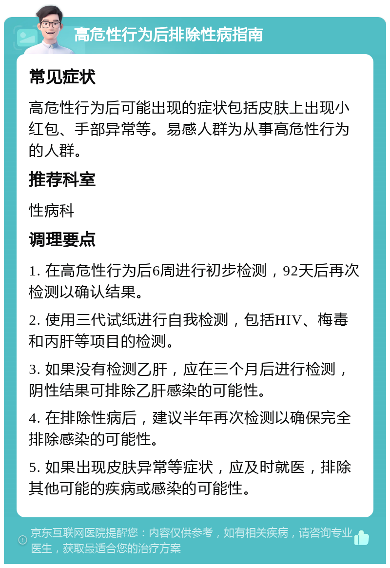 高危性行为后排除性病指南 常见症状 高危性行为后可能出现的症状包括皮肤上出现小红包、手部异常等。易感人群为从事高危性行为的人群。 推荐科室 性病科 调理要点 1. 在高危性行为后6周进行初步检测，92天后再次检测以确认结果。 2. 使用三代试纸进行自我检测，包括HIV、梅毒和丙肝等项目的检测。 3. 如果没有检测乙肝，应在三个月后进行检测，阴性结果可排除乙肝感染的可能性。 4. 在排除性病后，建议半年再次检测以确保完全排除感染的可能性。 5. 如果出现皮肤异常等症状，应及时就医，排除其他可能的疾病或感染的可能性。