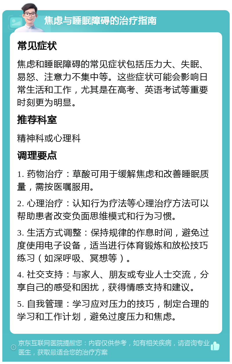 焦虑与睡眠障碍的治疗指南 常见症状 焦虑和睡眠障碍的常见症状包括压力大、失眠、易怒、注意力不集中等。这些症状可能会影响日常生活和工作，尤其是在高考、英语考试等重要时刻更为明显。 推荐科室 精神科或心理科 调理要点 1. 药物治疗：草酸可用于缓解焦虑和改善睡眠质量，需按医嘱服用。 2. 心理治疗：认知行为疗法等心理治疗方法可以帮助患者改变负面思维模式和行为习惯。 3. 生活方式调整：保持规律的作息时间，避免过度使用电子设备，适当进行体育锻炼和放松技巧练习（如深呼吸、冥想等）。 4. 社交支持：与家人、朋友或专业人士交流，分享自己的感受和困扰，获得情感支持和建议。 5. 自我管理：学习应对压力的技巧，制定合理的学习和工作计划，避免过度压力和焦虑。