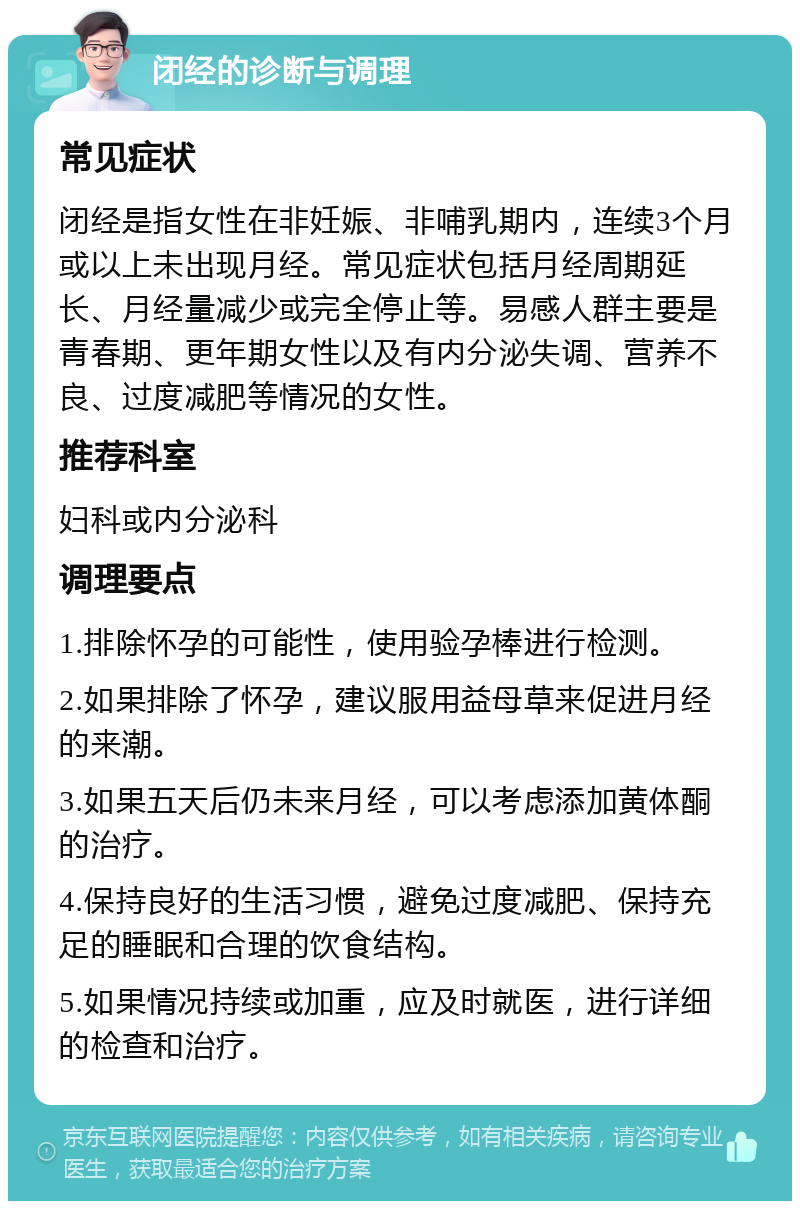 闭经的诊断与调理 常见症状 闭经是指女性在非妊娠、非哺乳期内，连续3个月或以上未出现月经。常见症状包括月经周期延长、月经量减少或完全停止等。易感人群主要是青春期、更年期女性以及有内分泌失调、营养不良、过度减肥等情况的女性。 推荐科室 妇科或内分泌科 调理要点 1.排除怀孕的可能性，使用验孕棒进行检测。 2.如果排除了怀孕，建议服用益母草来促进月经的来潮。 3.如果五天后仍未来月经，可以考虑添加黄体酮的治疗。 4.保持良好的生活习惯，避免过度减肥、保持充足的睡眠和合理的饮食结构。 5.如果情况持续或加重，应及时就医，进行详细的检查和治疗。