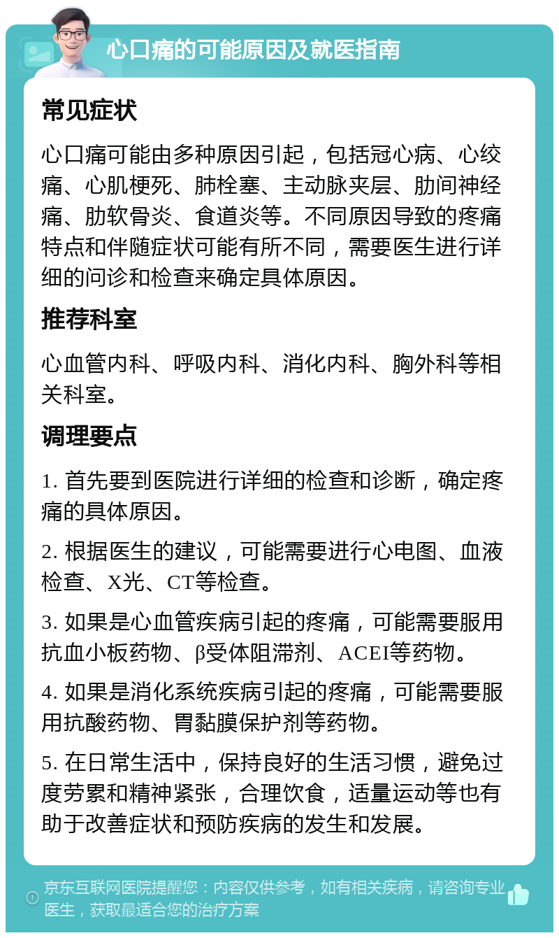 心口痛的可能原因及就医指南 常见症状 心口痛可能由多种原因引起，包括冠心病、心绞痛、心肌梗死、肺栓塞、主动脉夹层、肋间神经痛、肋软骨炎、食道炎等。不同原因导致的疼痛特点和伴随症状可能有所不同，需要医生进行详细的问诊和检查来确定具体原因。 推荐科室 心血管内科、呼吸内科、消化内科、胸外科等相关科室。 调理要点 1. 首先要到医院进行详细的检查和诊断，确定疼痛的具体原因。 2. 根据医生的建议，可能需要进行心电图、血液检查、X光、CT等检查。 3. 如果是心血管疾病引起的疼痛，可能需要服用抗血小板药物、β受体阻滞剂、ACEI等药物。 4. 如果是消化系统疾病引起的疼痛，可能需要服用抗酸药物、胃黏膜保护剂等药物。 5. 在日常生活中，保持良好的生活习惯，避免过度劳累和精神紧张，合理饮食，适量运动等也有助于改善症状和预防疾病的发生和发展。