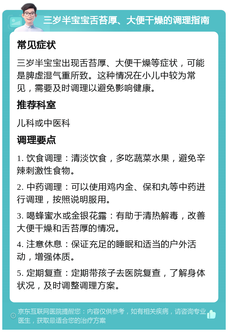 三岁半宝宝舌苔厚、大便干燥的调理指南 常见症状 三岁半宝宝出现舌苔厚、大便干燥等症状，可能是脾虚湿气重所致。这种情况在小儿中较为常见，需要及时调理以避免影响健康。 推荐科室 儿科或中医科 调理要点 1. 饮食调理：清淡饮食，多吃蔬菜水果，避免辛辣刺激性食物。 2. 中药调理：可以使用鸡内金、保和丸等中药进行调理，按照说明服用。 3. 喝蜂蜜水或金银花露：有助于清热解毒，改善大便干燥和舌苔厚的情况。 4. 注意休息：保证充足的睡眠和适当的户外活动，增强体质。 5. 定期复查：定期带孩子去医院复查，了解身体状况，及时调整调理方案。