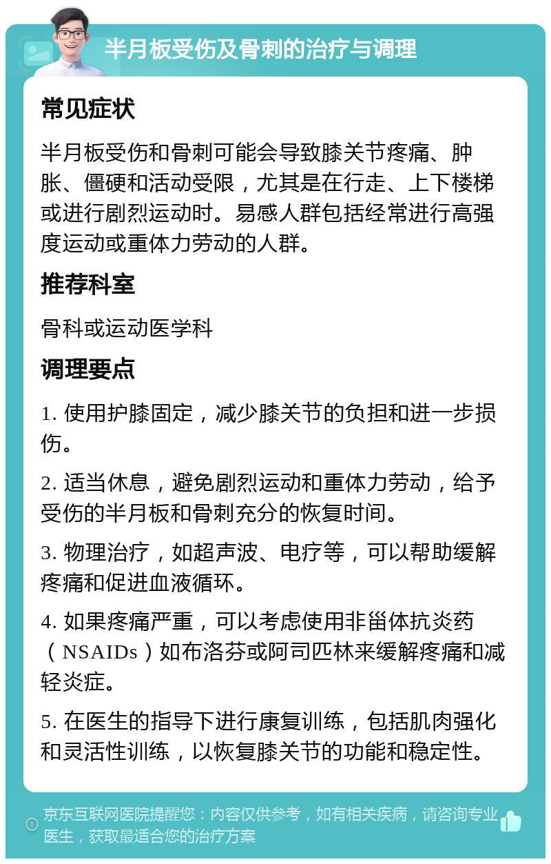 半月板受伤及骨刺的治疗与调理 常见症状 半月板受伤和骨刺可能会导致膝关节疼痛、肿胀、僵硬和活动受限，尤其是在行走、上下楼梯或进行剧烈运动时。易感人群包括经常进行高强度运动或重体力劳动的人群。 推荐科室 骨科或运动医学科 调理要点 1. 使用护膝固定，减少膝关节的负担和进一步损伤。 2. 适当休息，避免剧烈运动和重体力劳动，给予受伤的半月板和骨刺充分的恢复时间。 3. 物理治疗，如超声波、电疗等，可以帮助缓解疼痛和促进血液循环。 4. 如果疼痛严重，可以考虑使用非甾体抗炎药（NSAIDs）如布洛芬或阿司匹林来缓解疼痛和减轻炎症。 5. 在医生的指导下进行康复训练，包括肌肉强化和灵活性训练，以恢复膝关节的功能和稳定性。