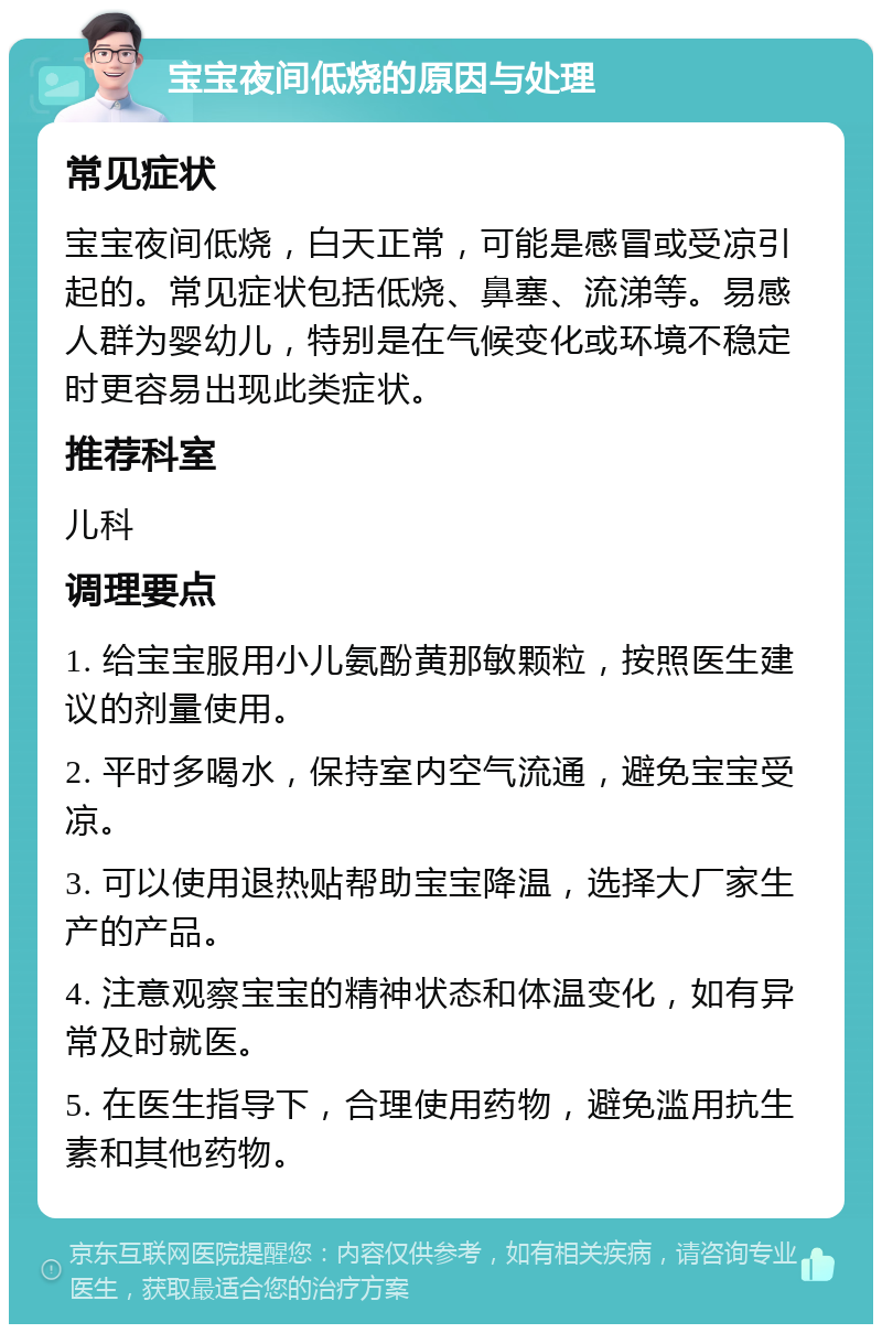 宝宝夜间低烧的原因与处理 常见症状 宝宝夜间低烧，白天正常，可能是感冒或受凉引起的。常见症状包括低烧、鼻塞、流涕等。易感人群为婴幼儿，特别是在气候变化或环境不稳定时更容易出现此类症状。 推荐科室 儿科 调理要点 1. 给宝宝服用小儿氨酚黄那敏颗粒，按照医生建议的剂量使用。 2. 平时多喝水，保持室内空气流通，避免宝宝受凉。 3. 可以使用退热贴帮助宝宝降温，选择大厂家生产的产品。 4. 注意观察宝宝的精神状态和体温变化，如有异常及时就医。 5. 在医生指导下，合理使用药物，避免滥用抗生素和其他药物。