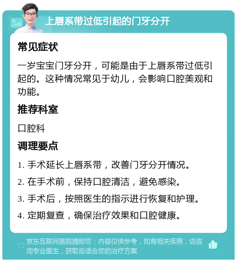 上唇系带过低引起的门牙分开 常见症状 一岁宝宝门牙分开，可能是由于上唇系带过低引起的。这种情况常见于幼儿，会影响口腔美观和功能。 推荐科室 口腔科 调理要点 1. 手术延长上唇系带，改善门牙分开情况。 2. 在手术前，保持口腔清洁，避免感染。 3. 手术后，按照医生的指示进行恢复和护理。 4. 定期复查，确保治疗效果和口腔健康。