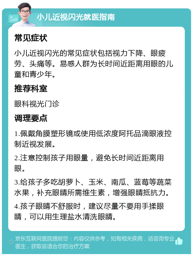 小儿近视闪光就医指南 常见症状 小儿近视闪光的常见症状包括视力下降、眼疲劳、头痛等。易感人群为长时间近距离用眼的儿童和青少年。 推荐科室 眼科视光门诊 调理要点 1.佩戴角膜塑形镜或使用低浓度阿托品滴眼液控制近视发展。 2.注意控制孩子用眼量，避免长时间近距离用眼。 3.给孩子多吃胡萝卜、玉米、南瓜、蓝莓等蔬菜水果，补充眼睛所需维生素，增强眼睛抵抗力。 4.孩子眼睛不舒服时，建议尽量不要用手揉眼睛，可以用生理盐水清洗眼睛。