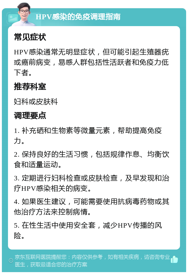 HPV感染的免疫调理指南 常见症状 HPV感染通常无明显症状，但可能引起生殖器疣或癌前病变，易感人群包括性活跃者和免疫力低下者。 推荐科室 妇科或皮肤科 调理要点 1. 补充硒和生物素等微量元素，帮助提高免疫力。 2. 保持良好的生活习惯，包括规律作息、均衡饮食和适量运动。 3. 定期进行妇科检查或皮肤检查，及早发现和治疗HPV感染相关的病变。 4. 如果医生建议，可能需要使用抗病毒药物或其他治疗方法来控制病情。 5. 在性生活中使用安全套，减少HPV传播的风险。