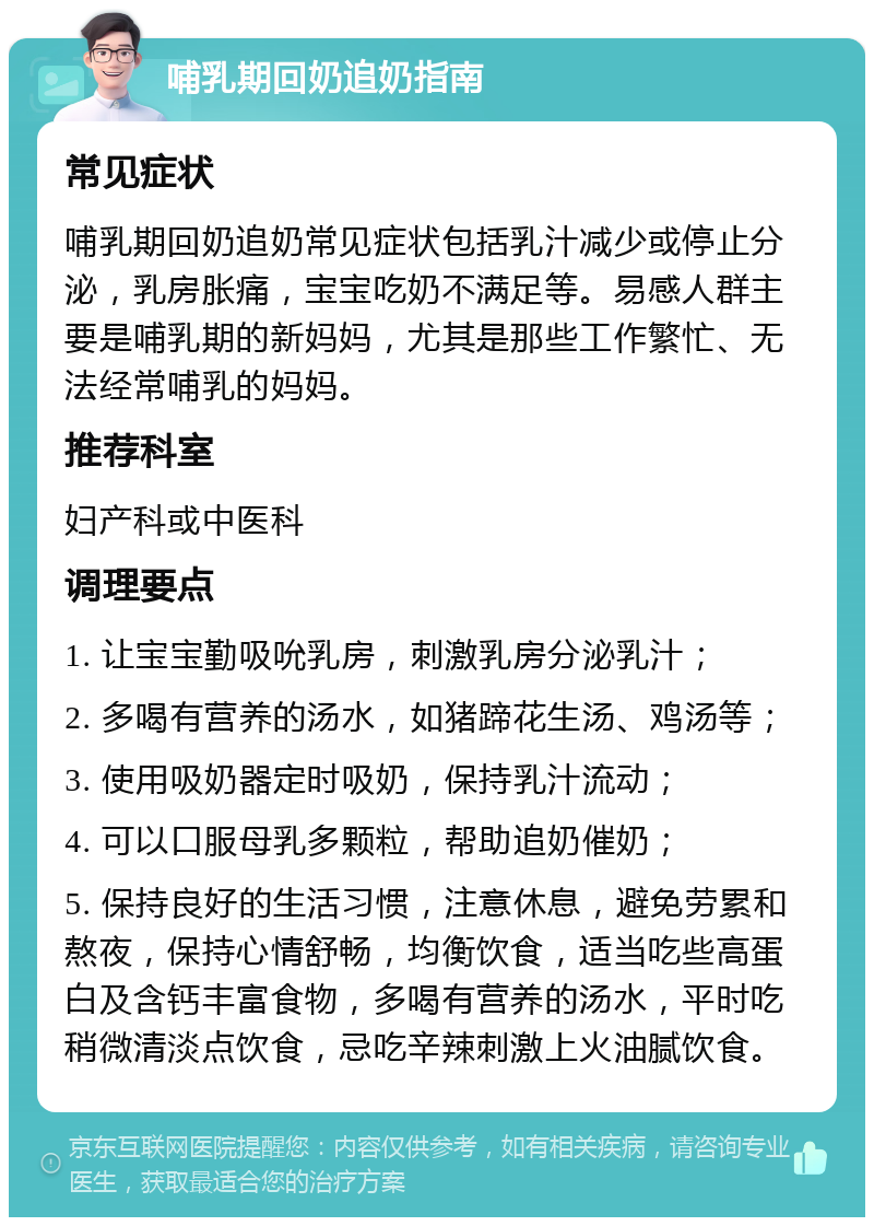 哺乳期回奶追奶指南 常见症状 哺乳期回奶追奶常见症状包括乳汁减少或停止分泌，乳房胀痛，宝宝吃奶不满足等。易感人群主要是哺乳期的新妈妈，尤其是那些工作繁忙、无法经常哺乳的妈妈。 推荐科室 妇产科或中医科 调理要点 1. 让宝宝勤吸吮乳房，刺激乳房分泌乳汁； 2. 多喝有营养的汤水，如猪蹄花生汤、鸡汤等； 3. 使用吸奶器定时吸奶，保持乳汁流动； 4. 可以口服母乳多颗粒，帮助追奶催奶； 5. 保持良好的生活习惯，注意休息，避免劳累和熬夜，保持心情舒畅，均衡饮食，适当吃些高蛋白及含钙丰富食物，多喝有营养的汤水，平时吃稍微清淡点饮食，忌吃辛辣刺激上火油腻饮食。