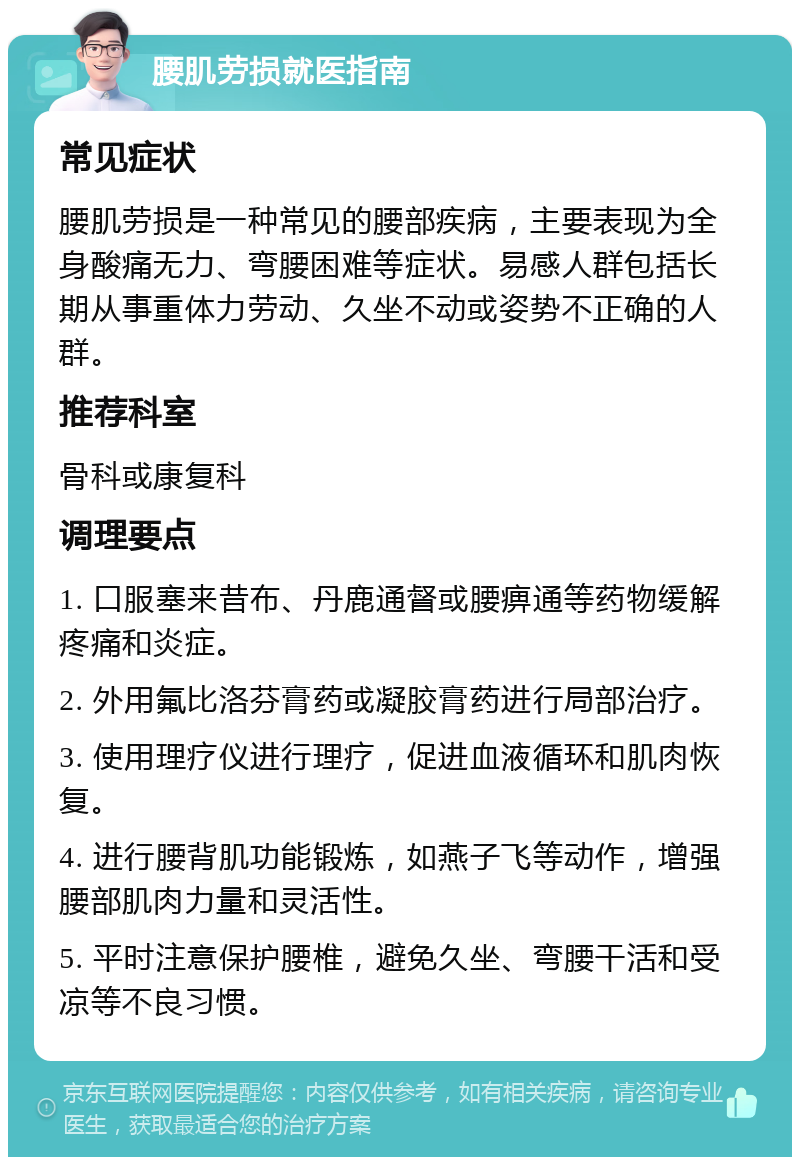 腰肌劳损就医指南 常见症状 腰肌劳损是一种常见的腰部疾病，主要表现为全身酸痛无力、弯腰困难等症状。易感人群包括长期从事重体力劳动、久坐不动或姿势不正确的人群。 推荐科室 骨科或康复科 调理要点 1. 口服塞来昔布、丹鹿通督或腰痹通等药物缓解疼痛和炎症。 2. 外用氟比洛芬膏药或凝胶膏药进行局部治疗。 3. 使用理疗仪进行理疗，促进血液循环和肌肉恢复。 4. 进行腰背肌功能锻炼，如燕子飞等动作，增强腰部肌肉力量和灵活性。 5. 平时注意保护腰椎，避免久坐、弯腰干活和受凉等不良习惯。