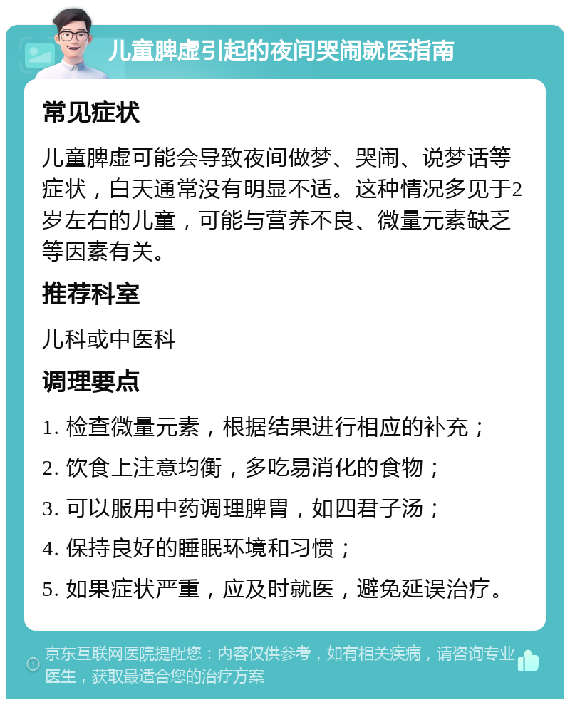 儿童脾虚引起的夜间哭闹就医指南 常见症状 儿童脾虚可能会导致夜间做梦、哭闹、说梦话等症状，白天通常没有明显不适。这种情况多见于2岁左右的儿童，可能与营养不良、微量元素缺乏等因素有关。 推荐科室 儿科或中医科 调理要点 1. 检查微量元素，根据结果进行相应的补充； 2. 饮食上注意均衡，多吃易消化的食物； 3. 可以服用中药调理脾胃，如四君子汤； 4. 保持良好的睡眠环境和习惯； 5. 如果症状严重，应及时就医，避免延误治疗。