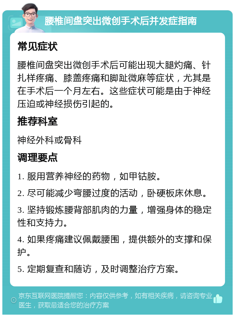 腰椎间盘突出微创手术后并发症指南 常见症状 腰椎间盘突出微创手术后可能出现大腿灼痛、针扎样疼痛、膝盖疼痛和脚趾微麻等症状，尤其是在手术后一个月左右。这些症状可能是由于神经压迫或神经损伤引起的。 推荐科室 神经外科或骨科 调理要点 1. 服用营养神经的药物，如甲钴胺。 2. 尽可能减少弯腰过度的活动，卧硬板床休息。 3. 坚持锻炼腰背部肌肉的力量，增强身体的稳定性和支持力。 4. 如果疼痛建议佩戴腰围，提供额外的支撑和保护。 5. 定期复查和随访，及时调整治疗方案。