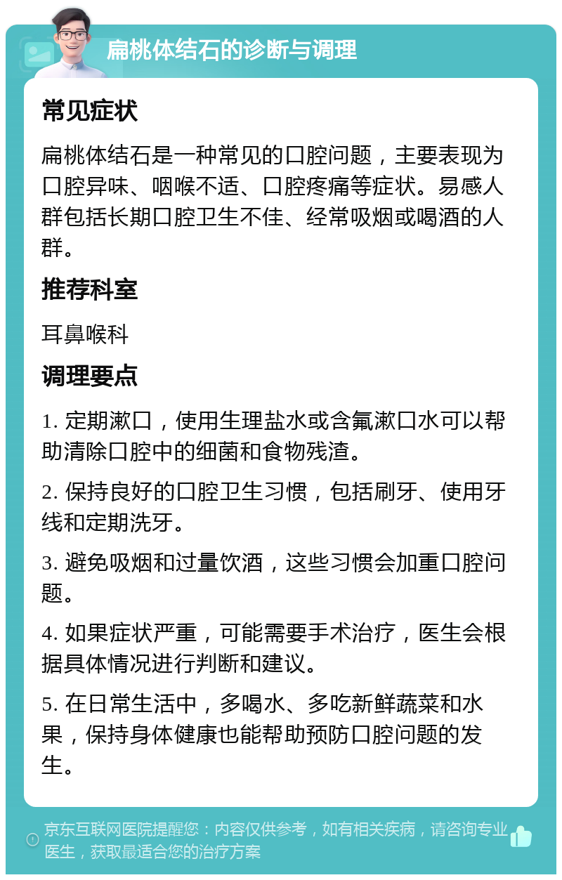 扁桃体结石的诊断与调理 常见症状 扁桃体结石是一种常见的口腔问题，主要表现为口腔异味、咽喉不适、口腔疼痛等症状。易感人群包括长期口腔卫生不佳、经常吸烟或喝酒的人群。 推荐科室 耳鼻喉科 调理要点 1. 定期漱口，使用生理盐水或含氟漱口水可以帮助清除口腔中的细菌和食物残渣。 2. 保持良好的口腔卫生习惯，包括刷牙、使用牙线和定期洗牙。 3. 避免吸烟和过量饮酒，这些习惯会加重口腔问题。 4. 如果症状严重，可能需要手术治疗，医生会根据具体情况进行判断和建议。 5. 在日常生活中，多喝水、多吃新鲜蔬菜和水果，保持身体健康也能帮助预防口腔问题的发生。