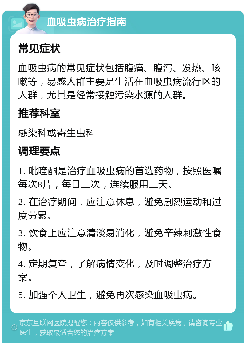 血吸虫病治疗指南 常见症状 血吸虫病的常见症状包括腹痛、腹泻、发热、咳嗽等，易感人群主要是生活在血吸虫病流行区的人群，尤其是经常接触污染水源的人群。 推荐科室 感染科或寄生虫科 调理要点 1. 吡喹酮是治疗血吸虫病的首选药物，按照医嘱每次8片，每日三次，连续服用三天。 2. 在治疗期间，应注意休息，避免剧烈运动和过度劳累。 3. 饮食上应注意清淡易消化，避免辛辣刺激性食物。 4. 定期复查，了解病情变化，及时调整治疗方案。 5. 加强个人卫生，避免再次感染血吸虫病。