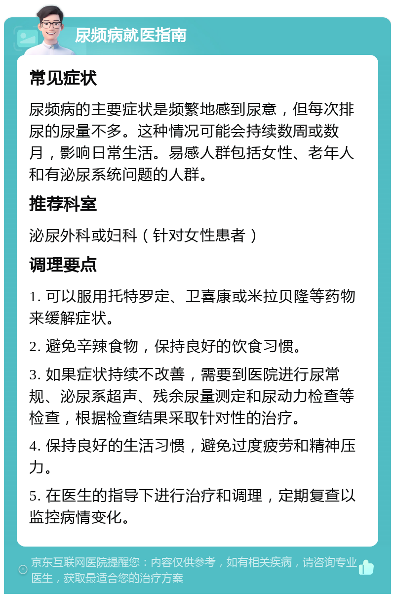 尿频病就医指南 常见症状 尿频病的主要症状是频繁地感到尿意，但每次排尿的尿量不多。这种情况可能会持续数周或数月，影响日常生活。易感人群包括女性、老年人和有泌尿系统问题的人群。 推荐科室 泌尿外科或妇科（针对女性患者） 调理要点 1. 可以服用托特罗定、卫喜康或米拉贝隆等药物来缓解症状。 2. 避免辛辣食物，保持良好的饮食习惯。 3. 如果症状持续不改善，需要到医院进行尿常规、泌尿系超声、残余尿量测定和尿动力检查等检查，根据检查结果采取针对性的治疗。 4. 保持良好的生活习惯，避免过度疲劳和精神压力。 5. 在医生的指导下进行治疗和调理，定期复查以监控病情变化。