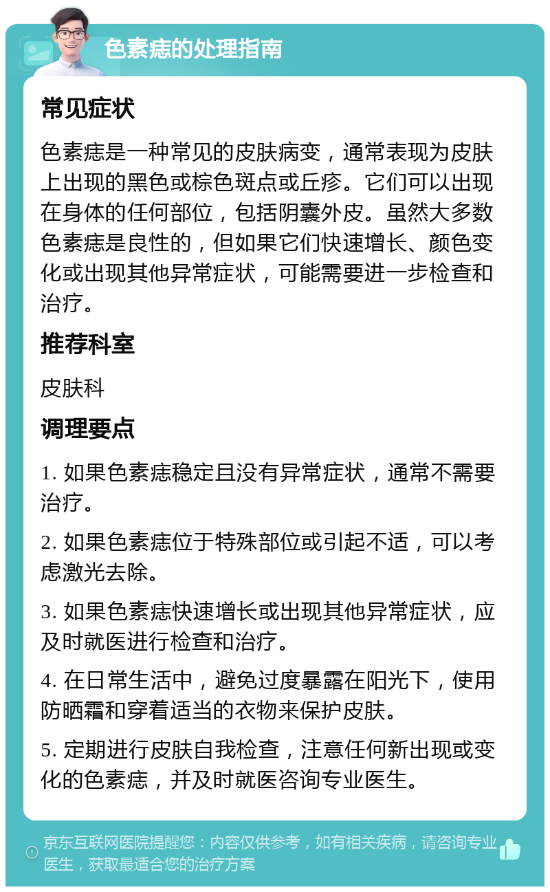 色素痣的处理指南 常见症状 色素痣是一种常见的皮肤病变，通常表现为皮肤上出现的黑色或棕色斑点或丘疹。它们可以出现在身体的任何部位，包括阴囊外皮。虽然大多数色素痣是良性的，但如果它们快速增长、颜色变化或出现其他异常症状，可能需要进一步检查和治疗。 推荐科室 皮肤科 调理要点 1. 如果色素痣稳定且没有异常症状，通常不需要治疗。 2. 如果色素痣位于特殊部位或引起不适，可以考虑激光去除。 3. 如果色素痣快速增长或出现其他异常症状，应及时就医进行检查和治疗。 4. 在日常生活中，避免过度暴露在阳光下，使用防晒霜和穿着适当的衣物来保护皮肤。 5. 定期进行皮肤自我检查，注意任何新出现或变化的色素痣，并及时就医咨询专业医生。