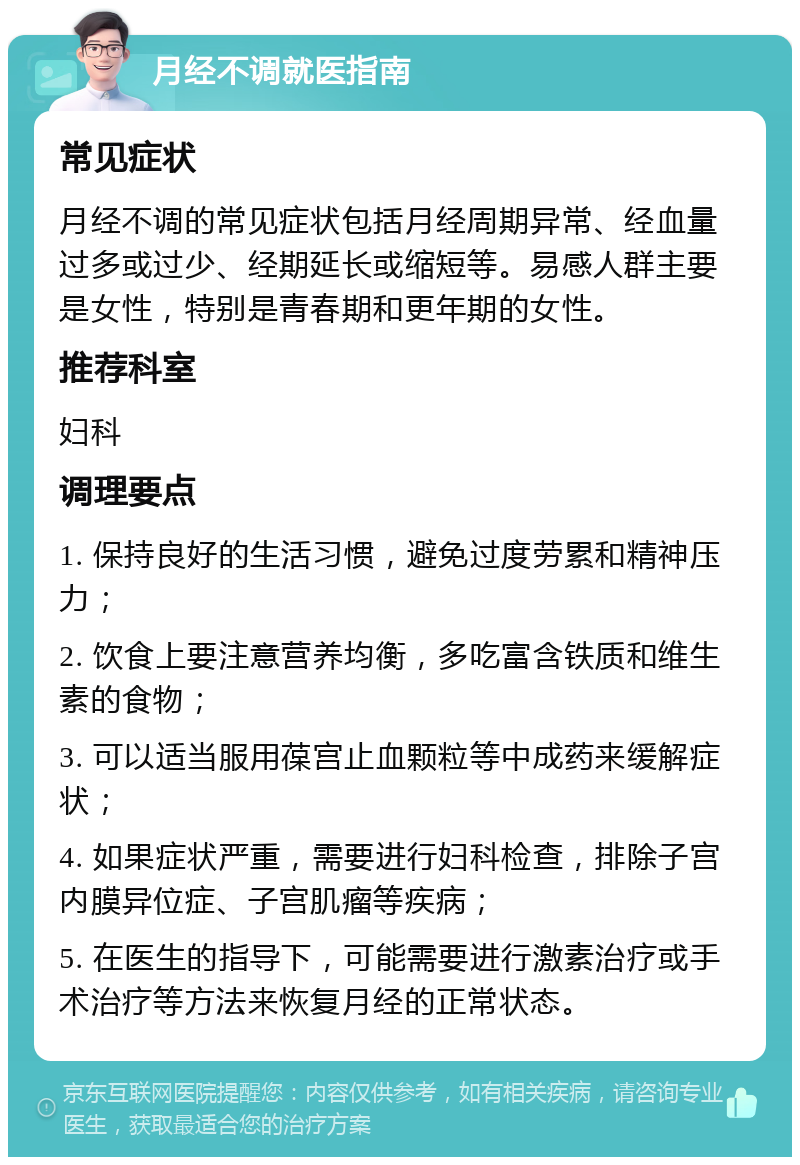 月经不调就医指南 常见症状 月经不调的常见症状包括月经周期异常、经血量过多或过少、经期延长或缩短等。易感人群主要是女性，特别是青春期和更年期的女性。 推荐科室 妇科 调理要点 1. 保持良好的生活习惯，避免过度劳累和精神压力； 2. 饮食上要注意营养均衡，多吃富含铁质和维生素的食物； 3. 可以适当服用葆宫止血颗粒等中成药来缓解症状； 4. 如果症状严重，需要进行妇科检查，排除子宫内膜异位症、子宫肌瘤等疾病； 5. 在医生的指导下，可能需要进行激素治疗或手术治疗等方法来恢复月经的正常状态。